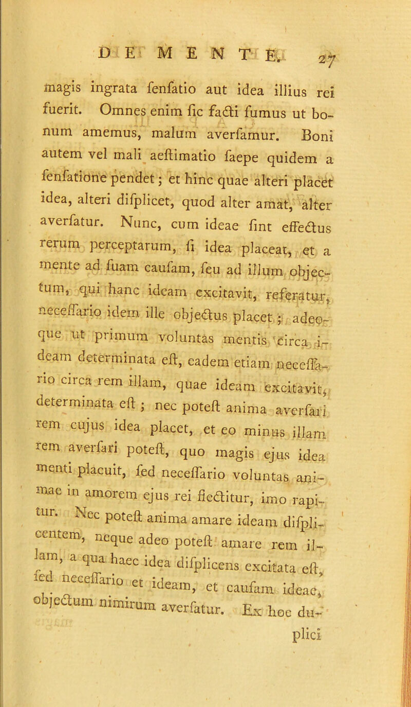 Di ET M E N T E. magis ingrata fenfatio aut idea illius rei fuerit. Omnes enim fic fadi fumus ut bo- num amemus, malum averfamur. Boni autem vel mali aeftimatio faepe quidem a fenfatione pendet; et hinc quae alteri placet idea, alteri difplicet, quod alter amat, alter averfatur. Nunc, cum ideae fint effedus rerum perceptarum, li idea placeat, et a mente ad fuam caufam, feu ad illum objec- tum, qui hanc ideam excitavit, referatur, neceffario idem ille objedus placet adeo- qiie ut primum voluntas mentis circa i- aeam determinata eft, eadem etiam neceflh- rio circa rem illam, quae ideam excitavit, determinata eft • nec poteft anima averfari rem cujus idea placet, et eo minus illam rem averfari poteft, quo magis ejus idea menti placuit, fed neceffario voluntas ani- mae m amorem ejus rei deditur, imo rapi- tur. Nec poteft anima amare ideam difpli- centem, neque adeo poteft amare rem il- a ql'a haec Uea difplicens excitata eft, ’-ed neceflario et ideam, et caufam ideae, objeSum nimirum averfatur. Ex hoe du- plici