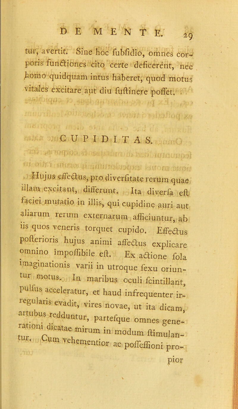 tur, avertit. Sine hoc fubfidio, omnes cor- poris fundtiones cito certe deficerent, nec fiomo quidquam intus haberet, quod motus vitales excitare aut diu fuftinere pofiet. - CUPIDITAS. Hujus e/Tectus, pro diverfitate rerum quae illam excitant, differunt. Ita diverfa eft faciei mutatio in illis, qui cupidine auri aut aliarum rerum externarum afficiuntur, ab us quos veneris torquet cupido. Effedus poftenoris hujus animi affedtus explicare omnino impoffibile eft. Ex adtione fola imaginationis varii in utroque fexu oriun- tur motus. In maribus oculi fcintillant, pulfus acceleratur, et haud infrequenter ir- regularis evadit, vires novae, ut ita dicam, ai us redduwur, partefque omnes gene- r-cSrv*- d™ *»■«- • um vehememior ac poffeffioni pro- pior