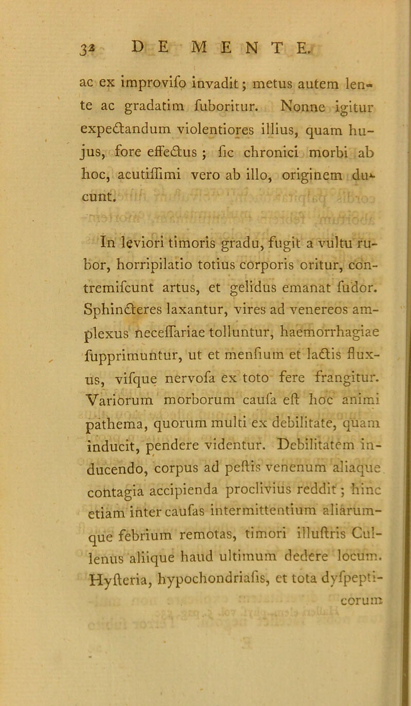 ac ex improvifo invadit; metus autem len- te ac gradatim fuboritur. Nonne igitur expedtandum violentiores illius, quam hu- jus, fore effedtus ; fic chronici morbi ab hoc, acutiflimi vero ab illo, originem du*- cunt. In leviori timoris gradu, fugit a vultu ru- bor, horripilatio totius corporis oritur, con- tremifcunt artus, et gelidus emanat fudor. Sphindferes laxantur, vires ad venereos am- plexus neceflariae tolluntur, haemorrhagiae fupprimuntur, ut et menfium et ladtis flux- us, vifque nervofa ex toto fere frangitur. Variorum morborum caufa eft hoc animi pathema, quorum multi ex debilitate, quam inducit, pendere videntur. Debilitatem in- ducendo, corpus ad peftis venenum aliaque contagia accipienda proclivius reddit; hinc etiam inter caufas intermittentium aliarum- que febrium remotas, timori illuftris Cui- lenus aliique haud ultimum dedere locum. Hyfteria, hypochondriafis, et tota dyfpepti- corum