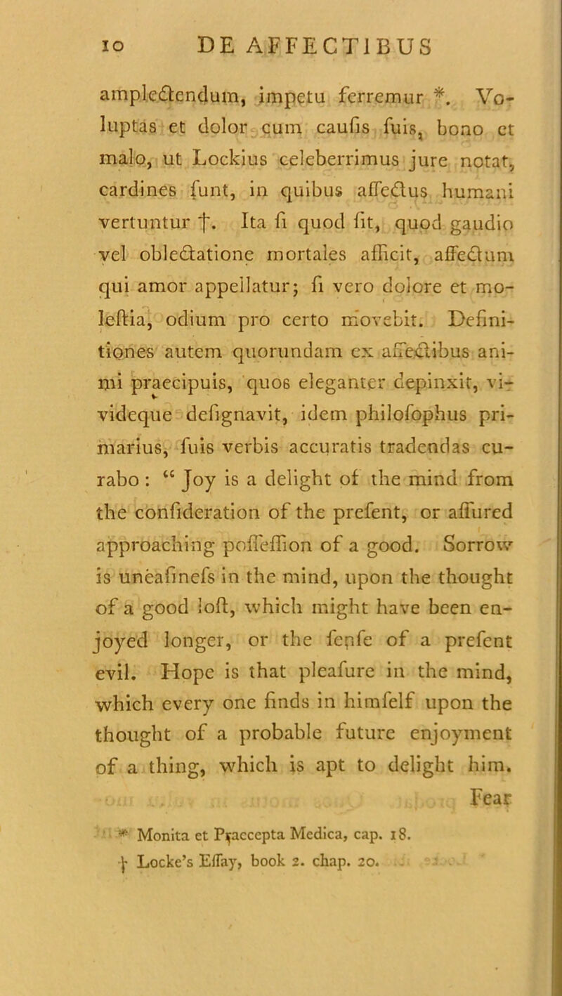 ampledcndum, impetu ferremur f. Vo- luptas et dolor cum caufis fuis, bono ct malo, ut Lockius celeberrimus jure notat, cardines funt, in quibus affedus humani vertuntur *}*. Ita fi quod fit, quod gaudio vel obledatione mortales afficit, affedum qui amor appellatur; fi vero dolore et mo- leftia, odium pro certo movebit. Defini- tiones autem quorundam ex afedibus ani- mi praecipuis, quos eleganter depinxit, vi- videque defignavit, idem philofophus pri- marius, fuis verbis accuratis tradendas cu- rabo : u Joy is a delight of the mind from the confideration of the prefent, or affured approaching poffeffion of a good. Sorrow is uneafinefs in the mind, upon the thought of a good ioh:, which might have been en- joyed longer, or the fepfe of a prefent evil. Hope is that pleafure in the mind, which every one finds in himfelf upon the thought of a probable future enjoyment of a thing, which is apt to delight him. Fear * Monita et Praecepta Medica, cap. 18.