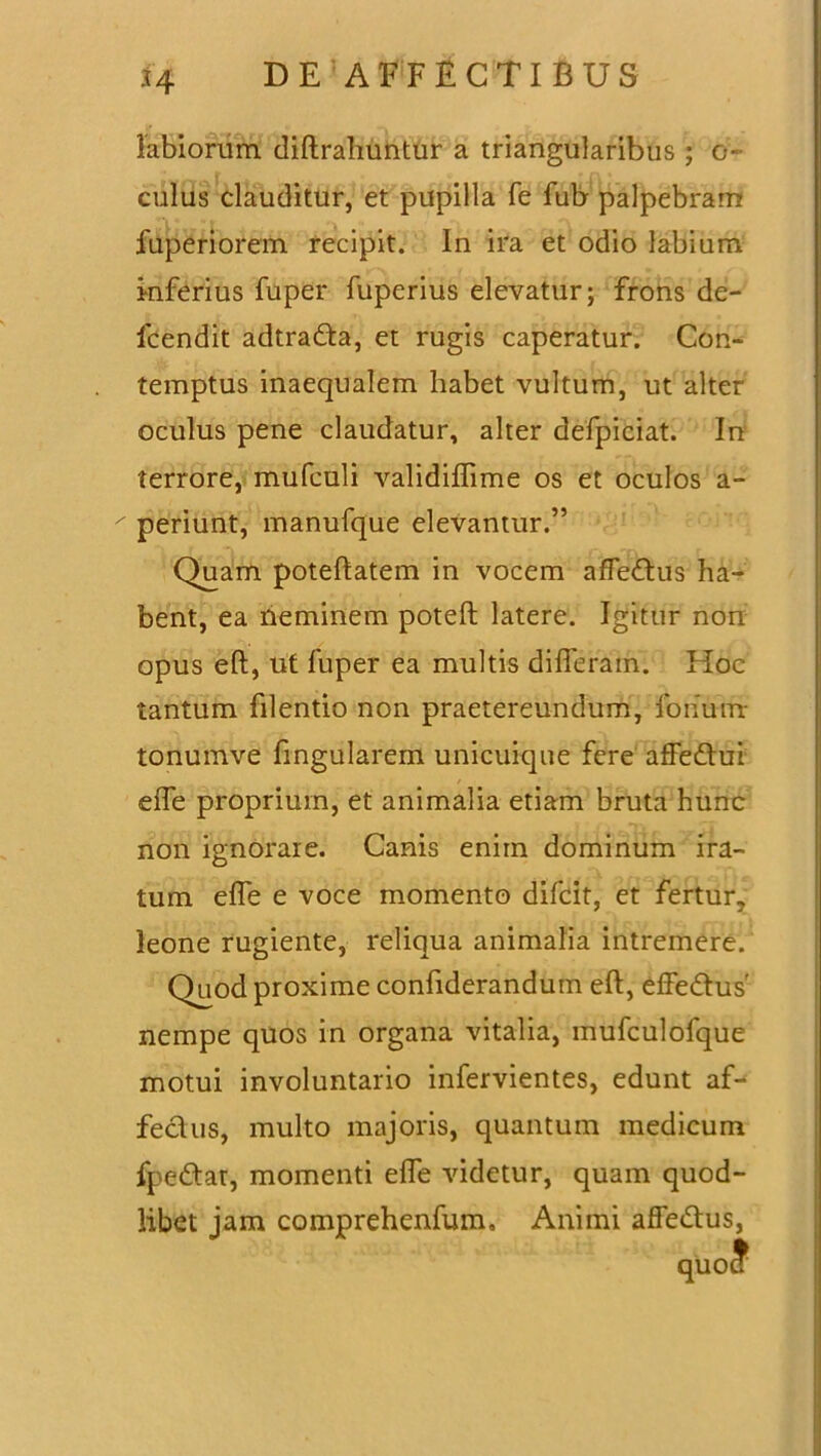 *4 labiorum diftrahuntur a triangularibus ; 0- culus clauditur, et pupilla fe fub palpebram fuperiorem recipit. In ira et odio labium inferius fuper fuperius elevatur; frons de- fcendit adtradta, et rugis caperatur. Con- temptus inaequalem habet vultum, ut alter oculus pene claudatur, alter defpiciat. In terrore, mufculi validiffime os et oculos a- periunt, manufque elevantur.” Quam poteftatem in vocem affedtus ha- bent, ea neminem poteft latere. Igitur non opus eft, ut fuper ea multis differam. Hoc tantum filentio non praetereundum, forium tonumve fingularem unicuique fere affedtui effe proprium, et animalia etiam bruta hunc non ignorate. Canis enim dominum ira- tum effe e voce momento difcit, et fertur, leone rugiente, reliqua animalia intremere. Quod proxime confiderandum eft, effe&us' nempe quos in organa vitalia, mufculofque motui involuntario infervientes, edunt af- fectus, multo majoris, quantum medicum fpedtat, momenti effe videtur, quam quod- libet jam comprehenfum. Animi affe&us, quo?