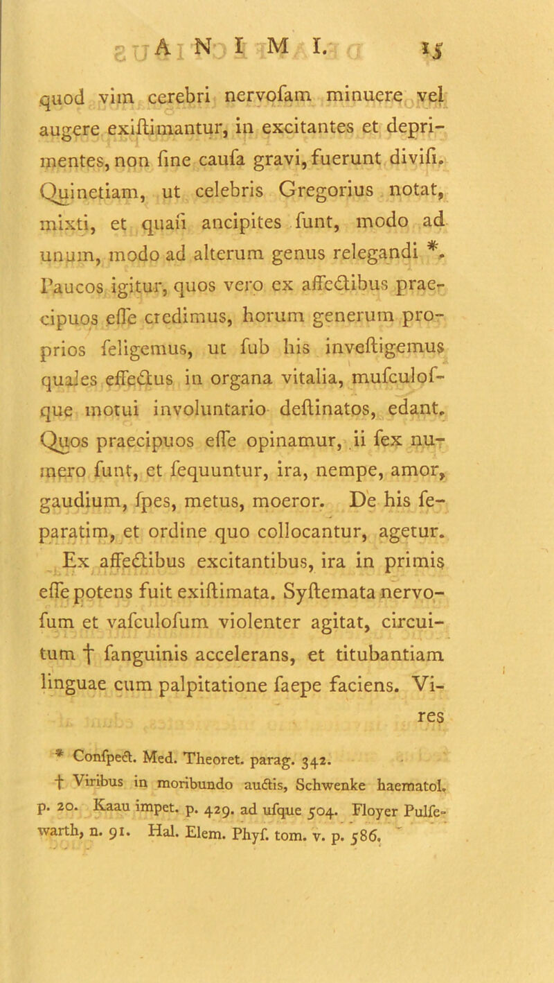 grjAi N?I ;M I. quod vim cerebri nervofam minuere vel augere exiliimantur, in excitantes et depri- mentes, non fine caufa gravi, fuerunt divifi. Quinetiam, ut celebris Gregorius notat, mixti, et quali ancipites funt, modo ad unum, modo ad alterum genus relegandi *. Paucos igitur, quos vero ex affc&ibus prae- cipuos efle credimus, horum generum pro- prios feligemus, ut fub his inveftigemus quales effedus in organa vitalia, mufculof- que motui involuntario dellinatos, edant,. Quos praecipuos elfe opinamur, ii fex nu- mero funt, et fequuntur, ira, nempe, amor, gaudium, fpes, metus, moeror. De his fe- paratim, et ordine quo collocantur, agetur. Ex affedibus excitantibus, ira in primis elfe potens fuit exillimata. Syllemata nervo- fum et vafculofum violenter agitat, circui- tum \ fanguinis accelerans, et titubantiam linguae cum palpitatione faepe faciens. Vi- res * Confped. Med. Theoret. parag. 342. t Viribus in moribundo audis, Schwenke haematoL p. 20. Kaau impet. p. 429. ad ufque 504. Floyer Pulfe»