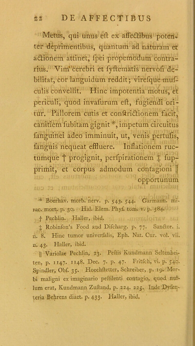 Metus, qui unus eft ex affectibus poteru ter deprimentibus, quantum ad naturam et a&ionem attinet, fpei propemodum contra- rius. Vim*'cerebfi et fyftematis nervofi de- bilitat, cor languidum reddit; virefqueanuf- culis convellit. Hinc impotentia motus, et periculi, quod invafurum eft, fugiendi ori- tur. Pallorem cutis et conftriCtionem facit, canitiem fubitam gignit impetum circuitus fanguinei adeo imminuit, ut, venis pertufis, fanguis nequeat effluere. Inflationem ruc- tumque t progignit, perfpirationem ^ fup- primit, et corpus admodum contagioni || r fV4_, j , . •. , { '• opportunum * * Boerhav. morb. nerv. p. 543. 544. Garmann. mi- rae. mort. p. 30. Hal. Elem. Phyf. tom. v. p. 584. \ -j- Pechlin. Haller, ibici. J Robinfon’s Food and Difcharg. p. 77. San&or. i. n. 8. Hinc tumor univerfalis, Eph. Nat. Cur. vol. vii. n. 43. Haller, ibid. || Variolae Pechlin, 23. Peltis Kundmann Seltenhei- ten, p. 1147. 1148. Dec. 7. p. 47. Fritfch, vi. p. 540. Spindler, Obf. 35. Hoechftctter, Schreibcr, p. 19. Mor- bi maligni ex imaginario peftilenti contagio, quod nul- lum erat, Kundmann Zuftand, p. 224. 225. Inde Dyfen- teria Behrcns diaet. p. 433. Haller, ibid.