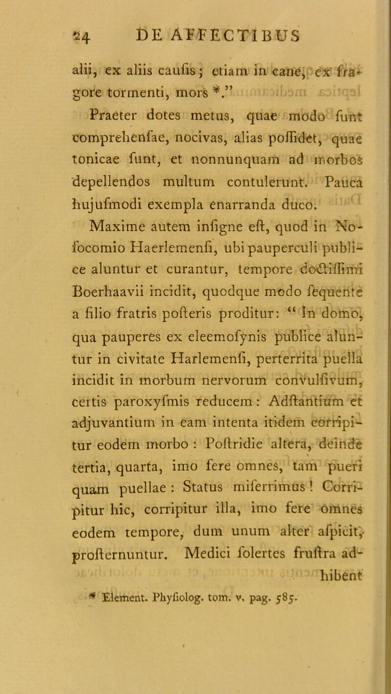 alii, ex aliis caufis ; etiam in canc, ex' fra- gore tormenti, mors Praeter dotes metus, quae modo funt comprehenfae, nocivas, alias poflidet, quae tonicae funt, et nonnunquarii ad morbos depellendos multum contulerunt. Pauca hujufmodi exempla enarranda duco. Maxime autem infigne eft, quod in No- focomio Haerlemenfi, ubi pauperculi publi- ce aluntur et curantur, tempore dodtiffimi Boerhaavii incidit, quodque modo fequente a filio fratris pofteris proditur: “ In domo, qua pauperes ex eleemofynis publice alun- tur in civitate Harlemenfi, perterrita puella incidit in morbum nervorum convulfivum, certis paroxyfmis reducem : Adftantium et adjuvantium in eam intenta itidem corripi- tur eodem morbo : Poflridie altera, deinde tertia, quarta, imo fere omnes, tam pueri quam puellae : Status milerrimus ! Corri- pitur hic, corripitur illa, imo fere omnes eodem tempore, dum unum alter afpicity profternuntur. Medici folertes fruftra ad- hibent