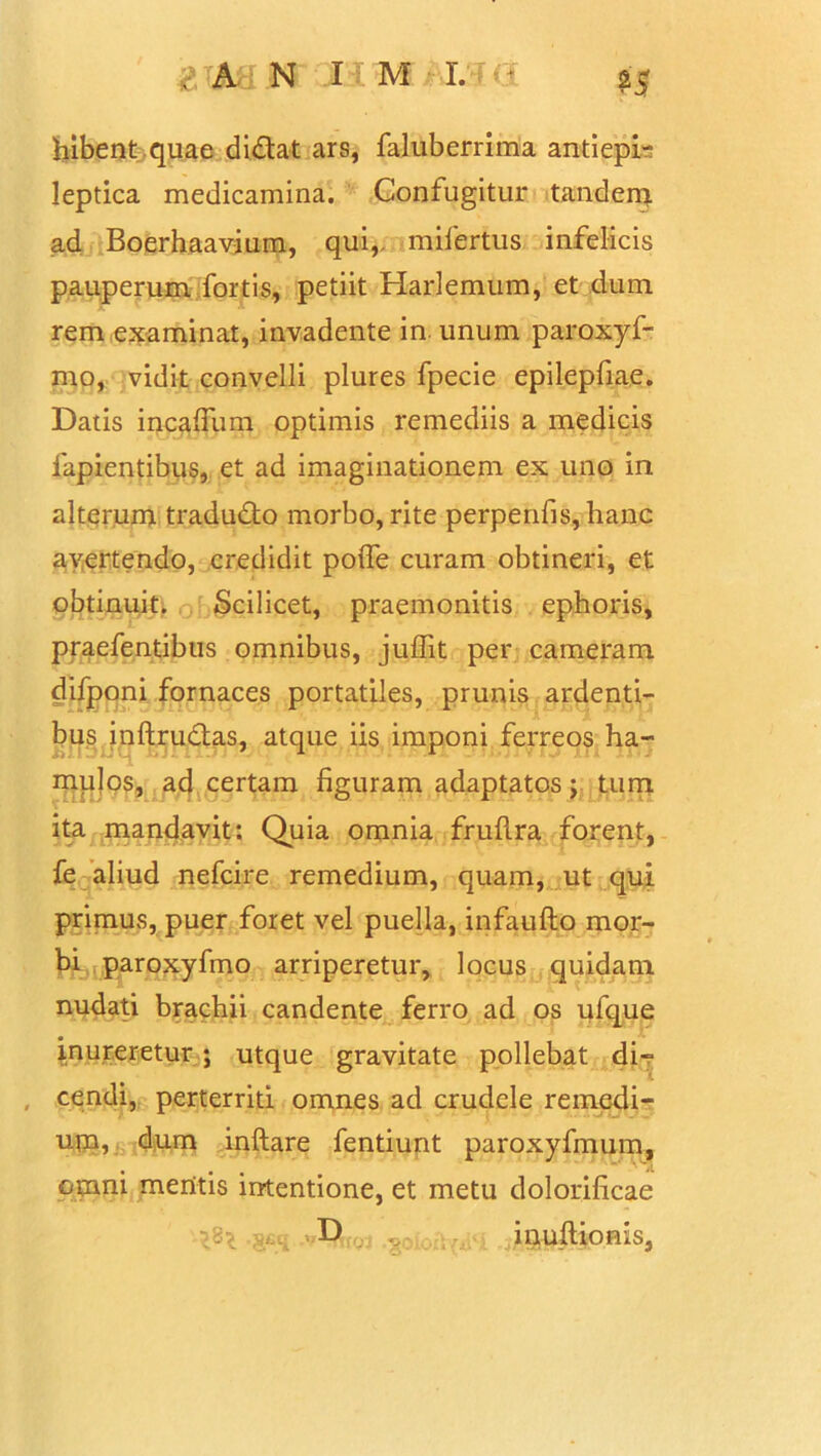 M bibent quae didat ars, faluberrima antiepb Ieptica medicamina. Contugitur tandem ad Boerhaavium, qui,, mifertus infelicis pauperum fortis, petiit Harlemum, et dum rem examinat, invadente in. unum paroxyf- mo, vidit convelli plures fpecie epilepfiae. Datis incafiiim optimis remediis a medicis fapientibus, et ad imaginationem ex uno in alterum tradudo morbo, rite perpenfis, hanc ayertendo, credidit poife curam obtineri, et obtinuit. Scilicet, praemonitis ephoris, praefentibus omnibus, juffit per cameram difponi fornaces portatiles, prunis ardenti- bus inftrudas, atque iis imponi ferreos ha- mulos, ad certam figuram adaptatos; tum ita mandavit: Quia omnia frufira forent, fe aliud nefcire remedium, quam, ut qui primus, puer foret vel puella, infaufto mor- bi paroxyfmo arriperetur, locus quidam nudati brachii candente ferro ad os ufque inureretur ; utque gravitate pollebat di- cendi, perterriti omnes ad crudele remedi- um, dum inftare fentiunt paroxyfmum, omni meritis intentione, et metu dolorificae • x ? iriuftionis,