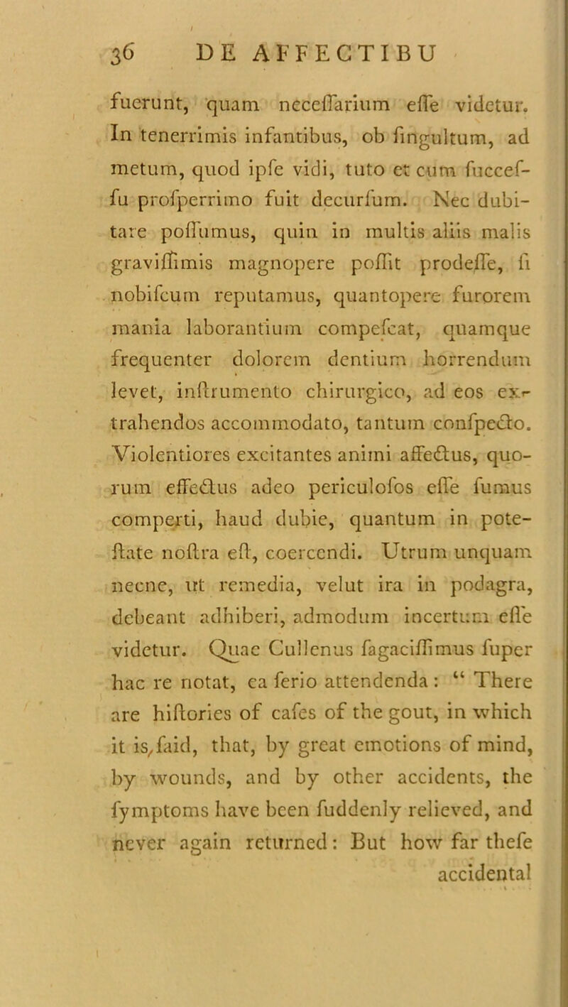 fuerunt, quam neceifarium effe videtur. In tenerrimis infantibus, ob fingultum, ad metum, quod ipfe vidi, tuto et cum fuccef- fu profperrimo fuit decurfum. Nec dubi- tare poffumus, quin in multis aliis malis graviffimis magnopere poflit prodeffe, fi nobifcum reputamus, quantopere furorem mania laborantium compefcat, quamque frequenter dolorem dentium horrendum levet, inftrumento chirurgico, ad eos e» trahendos accommodato, tantum confpecto. Violentiores excitantes animi affe&us, quo- rum effedlus adeo periculofos efie fumus comperti, haud dubie, quantum in pote- flate noftra efl, coercendi. Utrum unquam necne, irt remedia, velut ira in podagra, debeant adhiberi, admodum incertum ede videtur. Quae Cullenus fagaciflimus luper hac re notat, ea ferio attendenda : “ There are hiftories of cafes of the gout, in which it is^faid, that, by great emotions of mind, by wounds, and by other accidents, the fymptoms have been fuddenly relieved, and never again returned: But how far thefe accidental