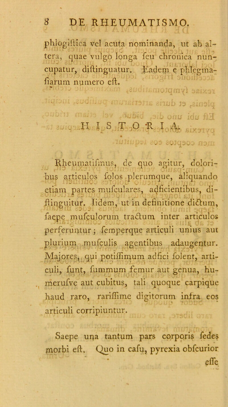 phiogiiiica vel acuta nominanda, ut ab al- nxulljrgaiolq iUlCJSQC .jlilJuU 2LU3^U Jjjj ;i’i» tera, quae vulgo longa feu chronica nun- cupatur, diftinguatur. Eadem e phlcgma- fiarum numero eft. . cfu.i yio imp.jrnix&m «3udiJi»ffiojqniYi smn .tiqiom tnub 33 .amalq ; ,ij: 1 . ;.b oriu idu £'.3 ^ .. XI I S T ;0 'R I A, , ~ - - • . 0 . Cj ^ 0 .. J Rheumatifmus. de quo aeitur, dolori- bus articulos folos plerumque, aliquando etiam partes mufculares, adficientibus, di- • - _ . _ _ . Oi ; ftino;uitur. lidem, ut in definitione didum, faepe mufculorum tradum inter articulos -1 - * -*• - - - - - - ... i' perferuntur; femperque articuli unius aur plurium mufculis agentibus adaugentur. Majores, qui potiiTimum adfici folent, arti- culi, funt, fummum femur aut genua, hu- merufve aut cubitus, tali quoque carpique haud raro, rariflime digitorum infra eos articuli corripiuntur. Saepe una tantum pars corporis fedes morbi eft. (^)uo in cafu, pyrexia obfcurior efle