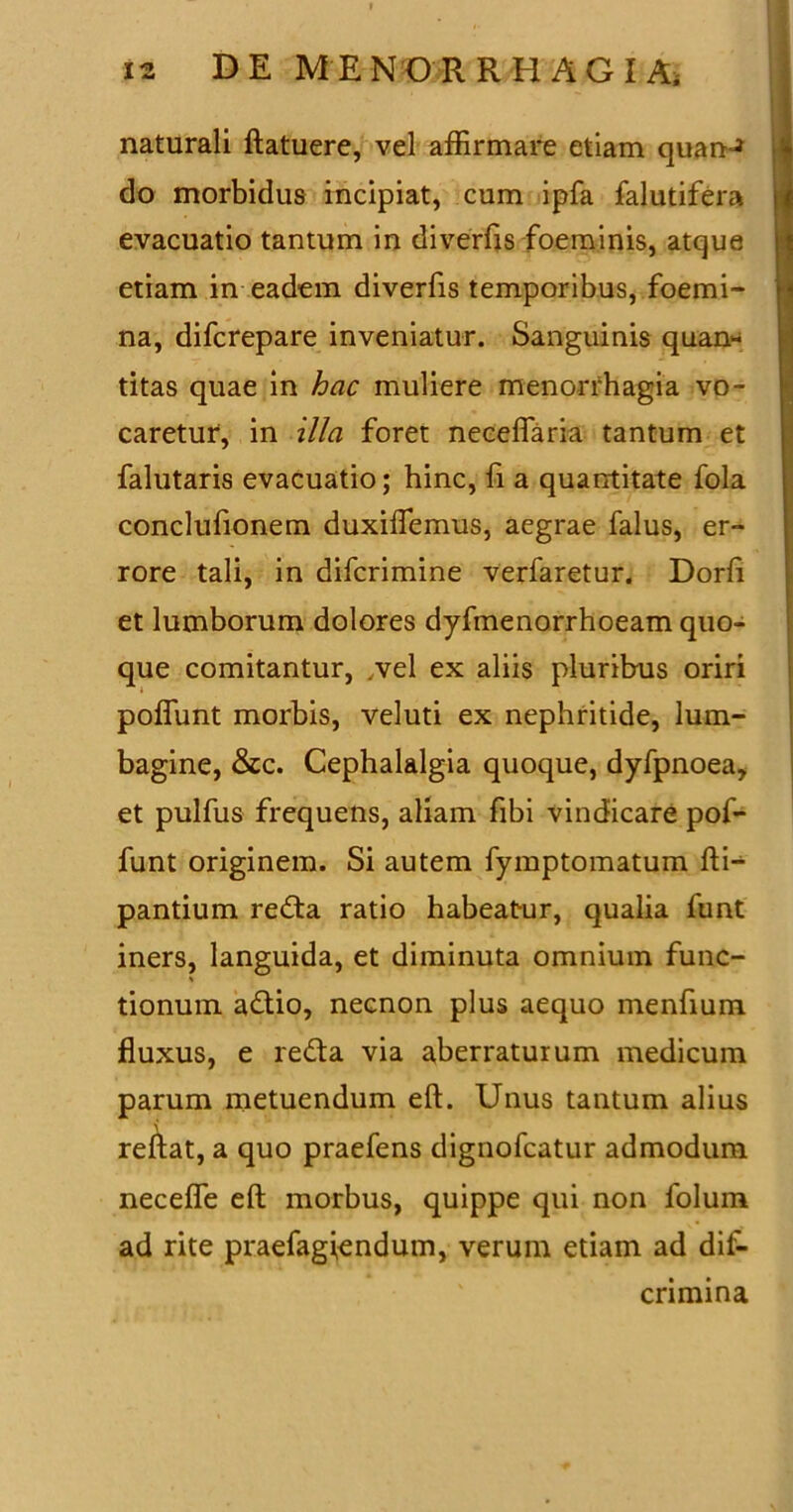 naturali ftatuere, vel affirmare etiam quanJ do morbidus incipiat, cum ipfa falutifera evacuatio tantum in diverfis foeminis, atque etiam in eadem diverfis temporibus, foemi- na, difcrepare inveniatur. Sanguinis quan- titas quae in hac muliere menorrhagia vo- caretur, in illa foret neceffaria tantum et falutaris evacuatio; hinc, fi a quantitate fola conclufionem duxiffiemus, aegrae falus, er- rore tali, in difcrimine verfaretur. Dorft et lumborum dolores dyfmenorrhoeam quo- que comitantur, vel ex aliis pluribus oriri poffimt morbis, veluti ex nephritide, lum- bagine, &c. Cephalalgia quoque, dyfpnoea, et pulfus frequens, aliam fibi vindicare pof- funt originem. Si autem fymptomatum fti- pantium reda ratio habeatur, qualia funt iners, languida, et diminuta omnium fune- * tionum adio, necnon plus aequo menfium fluxus, e reda via aberraturum medicum parum metuendum eft. Unus tantum alius reflat, a quo praefens dignofeatur admodum necefle eft morbus, quippe qui non folum ad rite praefagiendum, verum etiam ad dif- cnmina