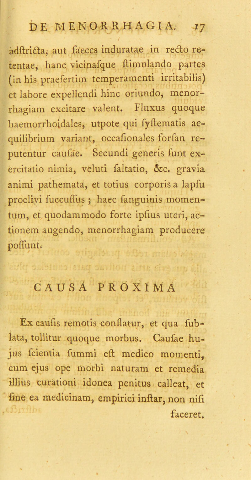 adftri&a, aut faeces induratae in redto re- tentae, hanc vicinafque ftimulando partes (in his praefertim temperamenti irritabilis) et labore expellendi hinc oriundo, menor- rhagiam excitare valent. Fluxus quoque liaemorrhoidales, utpote qui fyftematis ae- quilibrium variant, occafionales forfan re- putentur caufae. Secundi generis funt ex- ercitatio nimia, veluti faltatio, &c. gravia animi pathemata, et totius corporis a lapfu proclivi fuccuflus ; haec fanguinis momen- tum, et quodammodo forte ipfius uteri, ac- tionem augendo, menorrhagiam producere polfunt. CAUSA proxima Ex caufis remotis conflatur, et qua fub- lata, tollitur quoque morbus. Caulae hu- jus fcientia fummi eft medico momenti, cum ejus ope morbi naturam et remedia illius curationi idonea penitus calleat, et fine ea medicinam, empirici inftar, non nifi faceret.