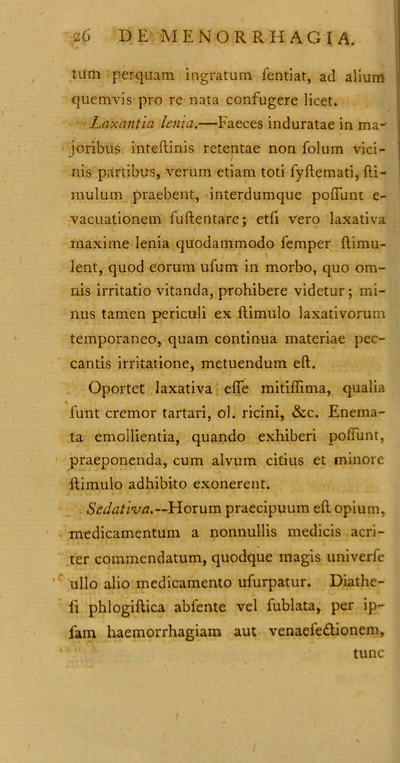 tum perquam ingratum fentiat, ad alium quemvis pro re nata confugere licet. Laxantia lema.—Faeces induratae in ma- joribus inteftinis retentae non folum vici- nis partibus, verum etiam toti fyftemati, fti- mulum praebent, interdumque poffunt e- vacuationem fuftentare; etfi vero laxativa maxime lenia quodammodo femper ftimu- lent, quod eorum ufum in morbo, quo om- nis irritatio vitanda, prohibere videtur; mi- nus tamen periculi ex ftimulo laxativorum temporaneo, quam continua materiae pec- cantis irritatione, metuendum eft. Oportet laxativa effe mitiffima, qualia funt cremor tartari, ol. ricini, &c. Eneina- ta emollientia, quando exhiberi poffunt, praeponenda, cum alvum citius et minore ftimulo adhibito exonerent. Sedativa.— Horum praecipuum eft opium, medicamentum a nonnullis medicis acri- ter commendatum, quodque magis univerfe ullo alio medicamento ufurpatur. Diathe- ft phlogiftica abfente vel fublata, per ip- lam haemorrhagiam aut venaefedtionem, tunc