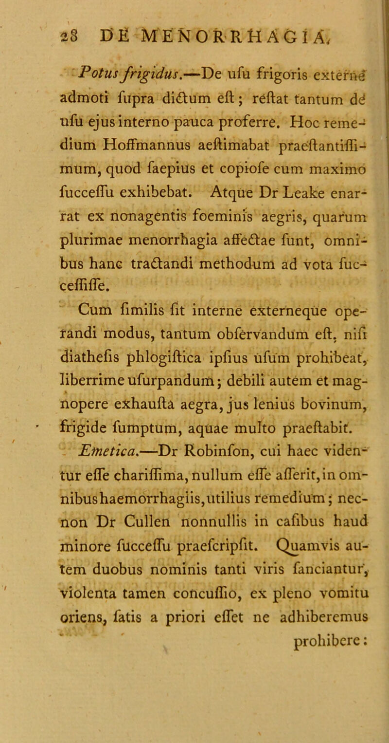 Potus frigidus.—De ufu frigoris exterae admoti fupra di&um eft; reftat tantum dd ufu ejus interno pauca proferre. Hoc reme- dium Hoffmannus aeftimabat praeftantifti- mum, quod faepius et copiofe cum maximo fuccelfu exhibebat. Atque Dr Leake enar- rat ex nonagentis foeminis aegris, quarum plurimae menorrhagia affe&ae funt, omni- bus hanc tra&andi methodum ad vota fuc- ceflilfe. Cum fimilis fit interne externeque ope- randi modus, tantum obfervandum eft, nifi diathefis phlogiftica ipfius ufum prohibeat, liberrime ufurpandum; debili autem et mag- i nopere exhaufta aegra, jus lenius bovinum, frigide fumptum, aquae multo praeftabit. Emetica.—Dr Robinfon, cui haec viden- tur efle chariflima, nullum effe afferit,in om- nibushaemorrhagiis,utilius remedium; nec- non Dr Cullen nonnullis in cafibus haud minore fucceflu praefcripfit. Quamvis au- tem duobus nominis tanti viris fanciantur, violenta tamen concuflio, ex pleno vomitu oriens, fatis a priori eflet ne adhiberemus prohibere;