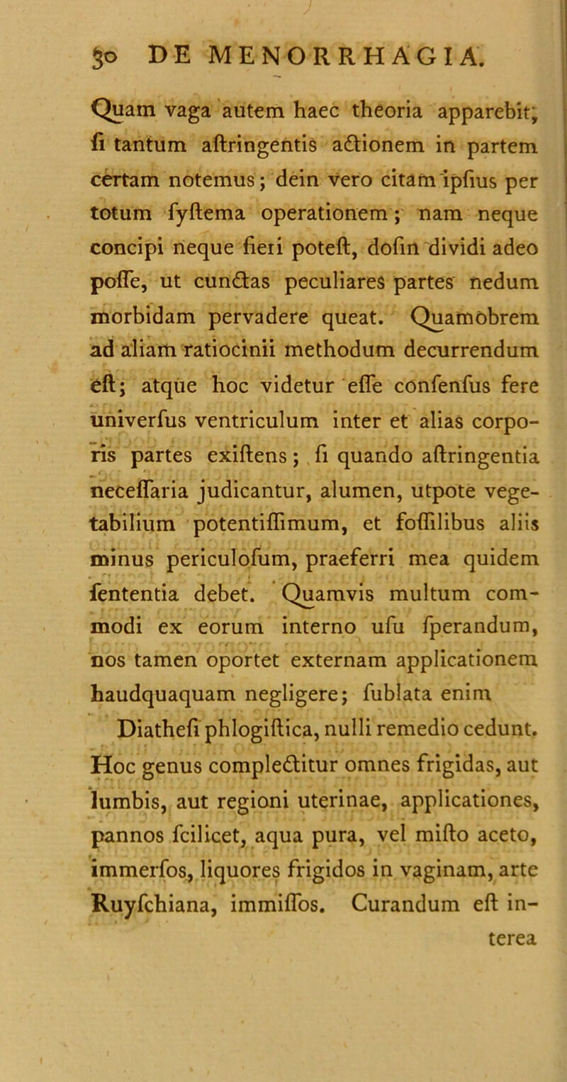 Quam vaga autem haec theoria apparebit, fi tantum aftringentis adionem in partem certam notemus; dein vero citam ipfius per totum fyftema operationem; nam neque concipi neque fieii poteft, dofin dividi adeo pofle, ut eundas peculiares partes nedum morbidam pervadere queat. Quamobrem ad aliam ratiocinii methodum decurrendum eft; atque hoc videtur effe confenfus fere univerfus ventriculum inter et alias corpo- ris partes exiftens ; fi quando aftringentia neceflaria judicantur, alumen, utpote vege- tabilium potentiflimum, et foflilibus aliis minus periculofum, praeferri mea quidem fententia debet. Quamvis multum com- modi ex eorum interno ufu fperandum, nos tamen oportet externam applicationem haudquaquam negligere; fublata enim Diathefi phlogiftica, nulli remedio cedunt. Hoc genus compleditur omnes frigidas, aut lumbis, aut regioni uterinae, applicationes, pannos fcilicet, aqua pura, vel mifto aceto, immerfos, liquores frigidos in vaginam, arte Ruyfchiana, immiflos. Curandum eft in- terea