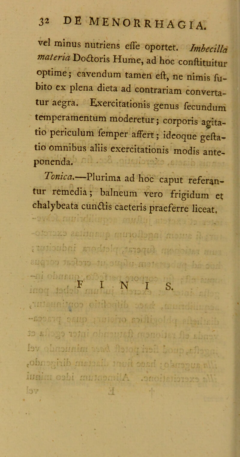 vel minus nutriens effe oportet. Imbecilla materia Dodoris Hume, ad hoc conftituitur optime; cavendum tamen eft, ne nimis fu- bito ex plena dieta ad contrariam converta- tur aegra. Exercitationis genus fecundum temperamentum moderetur; corporis agita- tio periculum femper affert; ideoque gefta- tio omnibus aliis exercitationis modis ante- ponenda. Tonica. Plurima ad hoc caput referan- tur remedia; balneum vero frigidum et chalybeata eundis caeteris praeferre liceat. e ‘ ■ ; f:' ( . ''.r ■!! • , I ; ,,) ;•■)! i j>. ;.;o t ;.i r ■: —?; ■ . Ev :-;u r In: •