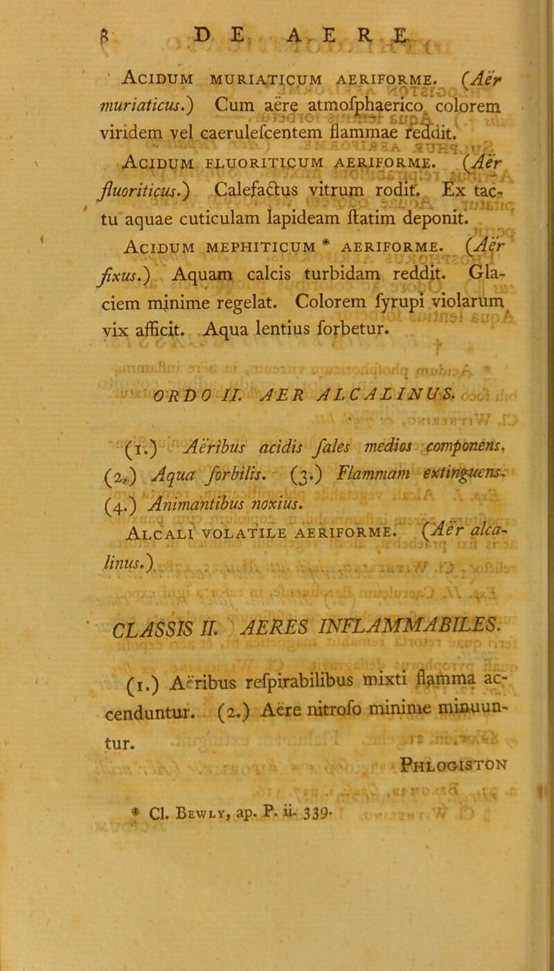 Acidum muriaticum aeriforme. (Aer ■; . v muriaticus.) Cum aere atmofphaerico colorem -O'- f.upA, vindem vel caerulefcentem flammae reddit. Acidum fluoriticum aeriforme. (Aer K - Jluoriticus.) Calefactus vitrum rodit. Ex tac- tu aquae cuticulam lapideam ftatim deponit. Acidum mephiticum * aeriforme. (Aer fxus.) Aquam calcis turbidam reddit. Gla- ciem mjnime regelat. Colorem fyrupi violarum vix afficit. Aqua lentius forbetur. ORbO II. AER ALCALINUS. OHliHHTlW r (i.) Aer thus acidis /ales medios componens. (2,.) Aqua forbilis. (3.) Flammam extinguens. (4.) Animantibus noxius. Alcali volatile aeriforme.' {Aer alca■» linusi). • * *\ *'■ ** .. ' t - V • CLASSIS II. AERES INFLAMMABILES. (1.) A-ribus refpirabilibus mixti flamma ac- cenduntur. (a.) Aere nitrofo mininie mimiun- tur. Phlogiston * Cl. Bewly, ap. P. ii- 339*