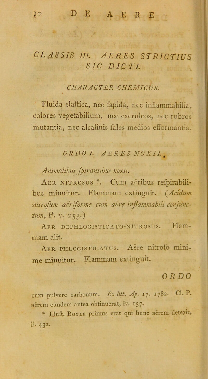 CL AS SIS III; AERES STRICTIUS SIC DICTL CHARACTER C HEMIC US. i Fluida elaftica, nec fapida, nec inflammabilia, colores vegetabilium, nec caeruleos, nec rubros mutantia, nec alcalinis fales medios efformantia. ORDO I. AERES NO XII. % Animalibus fpirantibus noxii. Aer nitrosus *. Cum acribus refpirabili- bus minuitur. Flammam extinguit. (Acidum nitrofum aer forme cum aere inflammabili conjunc- tum, P. v. 253.) Aer dephlogisticato-nitrosus. Flam- mam alit. Aer phlogisticatus. Aere nitrofo mini- me minuitur. Flammam extinguit. ORDO cum pulvere carbonum. Ex litt. Ap. ij. 1782. Cl. P. aerem eundem antea obtinucrat, iv. 137. * llluft. Boyle primus erat qui hunc aercm dctexit. \ 11. 432.