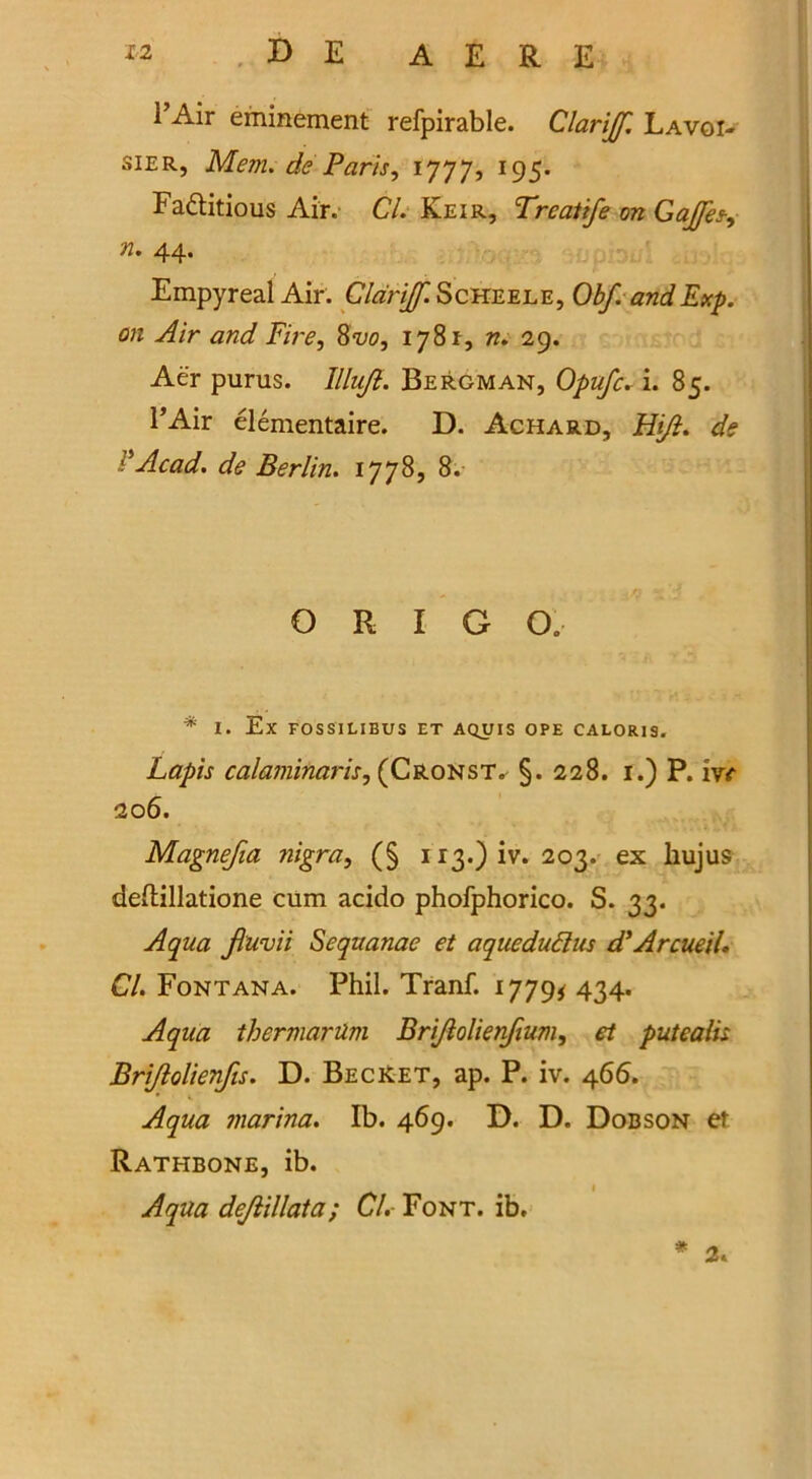 l’Air eminement refpirable. Clariff Lavoi- sier, Mem. de Paris, 1777, 195. Fa&itious Air. Cl. Keir, Treatife on Gaffes-, n. 44. Empyreal Air. Cldriff. Sckeele, Obf. and Exp. on Air and Fire, 8vo, 1781, n. 29. Aer purus. lllujl. Bergman, Opufc. i. 85. l’Air elementaire. D. Achard, Hi/l. de d Acad. de Berlin. 1778, 8. O R I G O. * I. Ex FOSSILIBUS ET AQUIS OPE CALOR1S. Lapis calaminaris, (Cronst. §. 228. 1.) P. ivc 206. Magnejia nigra, (§ ri3.)iv. 203. ex hujus deftillatione cum acido phofphorico. S. 33. Aqua fiuvii Sequanae et aqueduftus d'Arcueil. Cl. Fontana. Phil. Tranf. 1779* 434. Aqua thermartim Bri/lolien/tum, et putealis Bri/lolienfis. D. BecKet, ap. P. iv. 466. Aqua marina. Ib. 469. D. D. Dobson et Rathbone, ib. Aqua dejlillata; Cl. Font. ib. * 2.