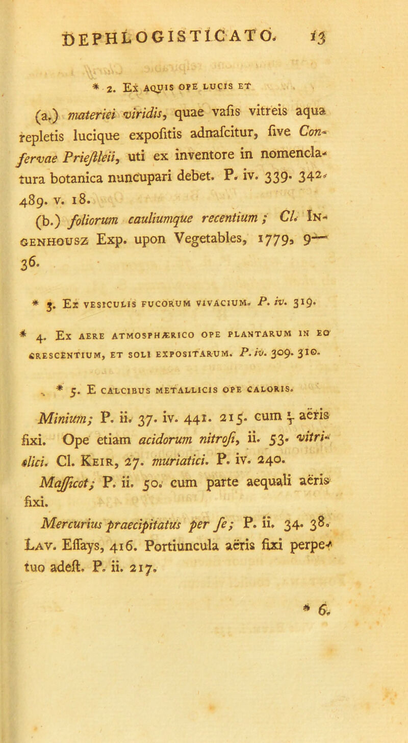 * 2. EX AQUIS OPE LUCIS Et (a.) materiel viridis, quae vafis vitreis aqua repletis lucique expofitis adnafcitur, five Con- fervae Priejileii, uti ex inventore in nomencla- tura botanica nuncupari debet. P, iv. 339. 342* 489. v. 18. (b.) foliorum cauliumque recentium ; CL In* genhousz Exp. upon Vegetables, 17795 9— 36. * J. Ex VESICULIS FUCORUM VIVACIUM. P. iv. 319. * 4. Ex AERE ATMOSPHA1RICO OPE PLANTARUM IN EG CRESCENTIUM, ET SOLI EXPOSITARUM. P. IV. 309. 3 I©- ^ * 5. E CALC1BUS METALLICIS OPE CALORIS. Minium; P. ii. 37. iv. 441. 215. eum lr aeris fixi. Ope etiam acidorum nitrofi, ii. 53. *vitri~ did. Cl. Keir, 27. muriatid. P. iv. 240. MaJfjcot; P. ii. 50. eum parte aequali aeris fixi. Mercurius praedpitatus per fe; P. ii. 34. 38° Lav. Eflays, 416. Portiuncula aeris fixi perpey tuo adeft, P„ ii. 217. * 6-