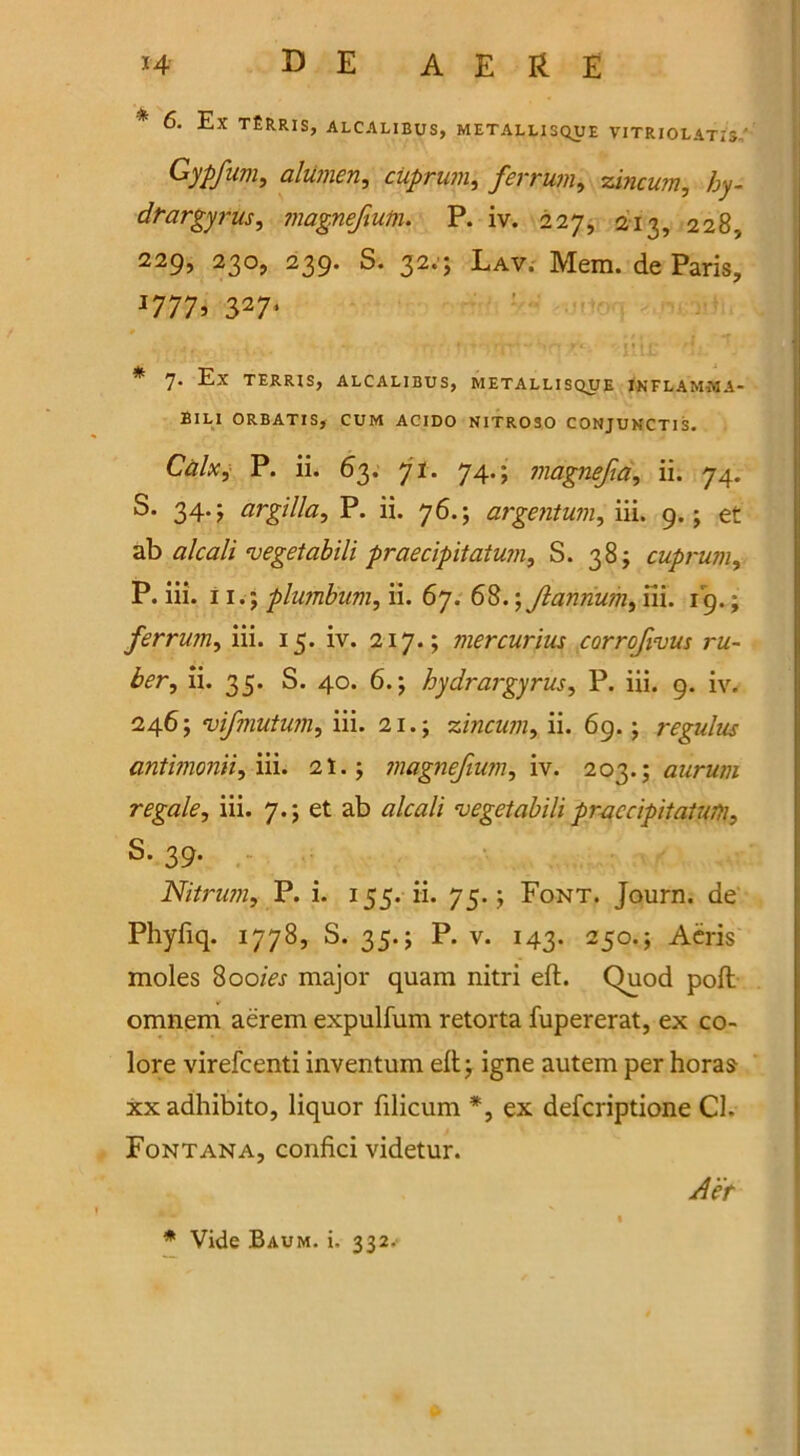 * 6. Ex t£rris, alcalibus, metallisque vitriolatis-' ^a lumen, cuprum, ferrum, zincum, Ziy- dtargyrus, magnefium. P. iv. 227, 213, 228, 229, 230, 239. S. 32.; Lav. Mem. de Paris, J777s 3274 * 7* Ex TERRIS, ALCALIBUS, METALLISQUE INFLAMMA- BILI ORBATIS, CUM ACIDO NITROSO CONJUNCTIS. Calx, P. ii. 63. 71. 74.; magnefia, ii. 74. S. 344 argilla, P. ii. 76.; argentum, m. 9.; et ab alcali vegetabili praecipitatum, S. 38; cuprum, P. iii. 11.; plumbum, ii. 67. 68.; Jlannum, iii. 19.; ferrum, iii. 15. iv. 217.; mercurius corrofivus ru- ber, ii. 35. S. 40. 6.; hydrargyrus, P. iii. 9. iv. 246; vifmutum, iii. 21.; zincum, ii. 69.; regidus antimonii, iii. 21.; magnefium, iv. 203.; aurum regale, iii. 7.; et ab alcali vegetabili praecipitatum, S. 39. Nitrum, P. i. 155. ii. 75.; Font. Journ. de Phyfiq. 1778, S. 35.; P. v. 143. 250.; Aeris moles 800/V.r major quam nitri eft. Quod poll omnem aerem expulfum retorta fupererat, ex co- lore virefcenti inventum eft; igne autem per horas xxadhibito, liquor filicum *, ex defcriptione Cl. Fontana, confici videtur. Aet * Vide Baum. i. 332.