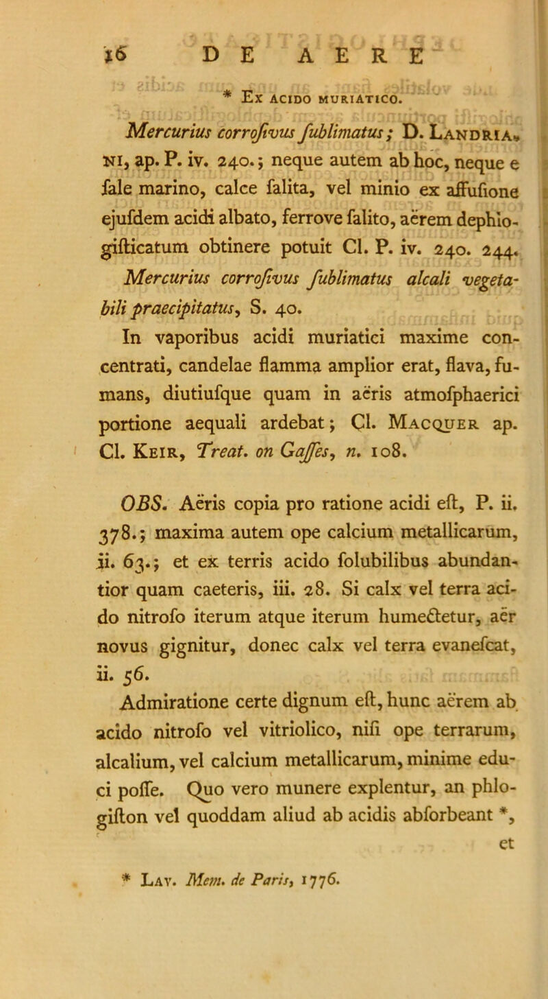 * Ex ACIDO MURIATICO. Mercurius corrofivus fublimatus; D. Landria* ni, ap. P. iv. 240.; neque autem ab hoc, neque e fale marino, calce falita, vel minio ex affufione ejufdem acidi albato, ferrove falito, aerem dephio- gifticatum obtinere potuit Cl. P. iv. 240. 244. Mercurius corrofivus fublimatus alcali vegeta- bili praedpitatus, S. 40. In vaporibus acidi muriatici maxime con- centrati, candelae flamma amplior erat, flava, fu- mans, diutiufque quam in acris atmofphaerici portione aequali ardebat; Cl- Macquer ap. Cl. Keir, Treat, on Gaffes, n. 108. OBS. Aeris copia pro ratione acidi eft, P. ii. 378.; maxima autem ope calcium metallicarum, ii. 63.; et ex terris acido folubilibus abundan- tior quam caeteris, iii. 28. Si calx vel terra aci- do nitrofo iterum atque iterum humeftetur, aer novus gignitur, donee calx vel terra evanefcat, ii. 56. Admiratione certe dignum eft, hunc aerem ab acido nitrofo vel vitriolico, nifi ope terrarum, alcalium, vel calcium metallicarum, minime edu- ci poffe. Quo vero munere explentur, an phlo- gifton vel quoddam aliud ab acidis abforbeant *, et * Lay. Mem. de Paris, 1776.