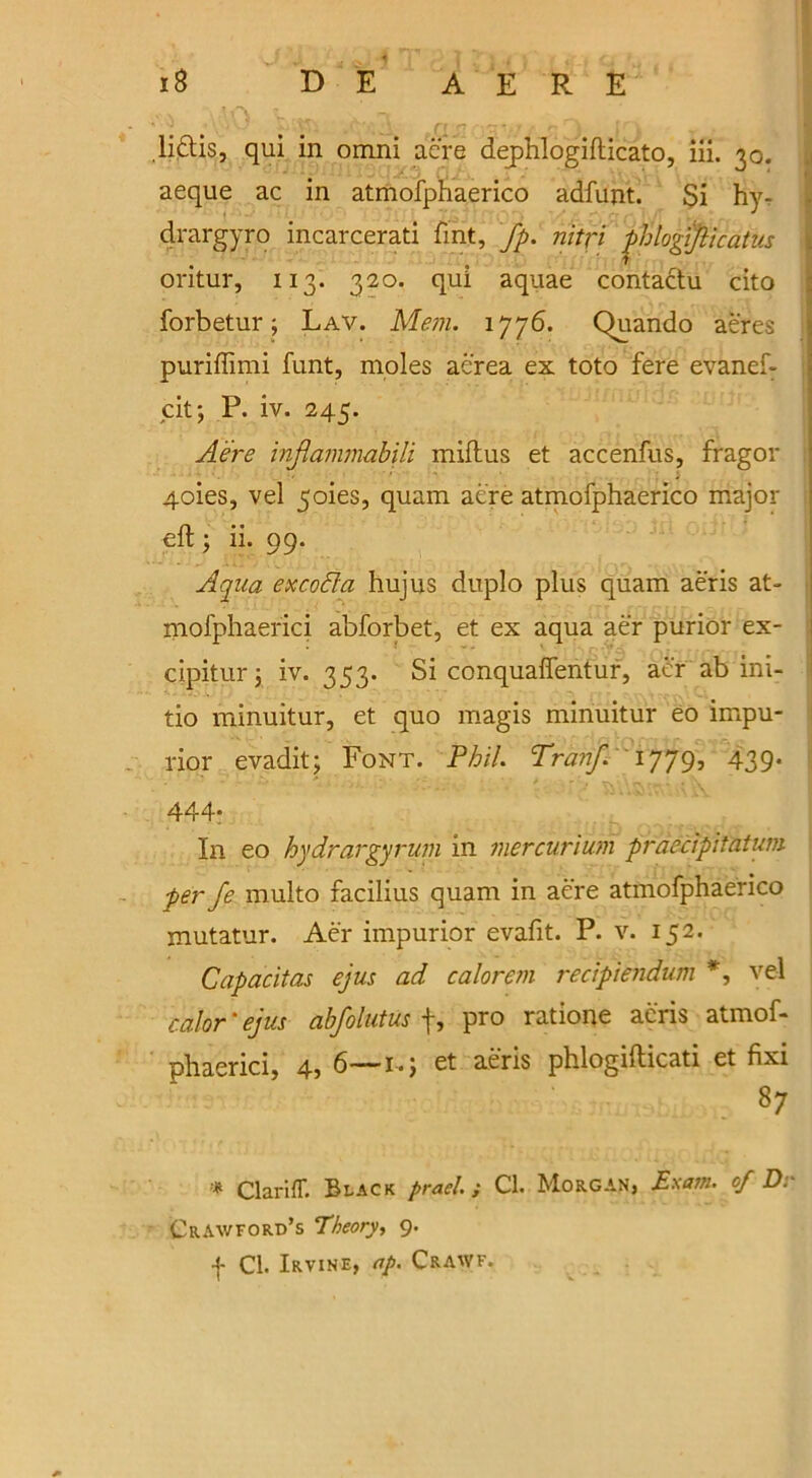 MO b.m wx a nrx {r. Ii6lis, qui in omni acre dejphlogidicato, iii. 30. aeque ac in atmofphaerico adfunt. Si hy- drargyro incarcerati fint, fp. nitfi phlogijlicatus oritur, 113. 320. qui aquae contactu cito forbetur; Lav. Mem. 1776. Quando aeres \ puriffimi funt, moles aerea ex. toto fere evanef- cit; P. iv. 245. A'ere infiammabili mid us et accenfus, fragor 4oies, vel 5oies, quam acre atmofphaerico major ed ; ii. 99. Aqua ex coda hujus duplo plus quam aeris at- mofphaerici abforbet, et ex aqua aer purior ex- cipitur; iv. 353. Si conquaffentur, aer ab ini- tio minuitur, et quo magis minuitur eo impu- rior evadit; Font. Phil. Tranf. 1779, 439* 444- In eo hydrargyrum in mercurium praecipitatum per fe multo facilius quam in aere atmofphaerico mutatur. Aer impurior evafit. P. v. 152. Capacitas ejus ad calorem recipiendum *, vel color * ejus abfolutus f, pro ratione aeris atmof- phaerici, 4, 6—1-; et aeris phlogidicati et fixi 87 * Clariff. Black prael.; Cl. Morgan, Exam, of Dr Crawford’s Theory, 9. f Cl. Irvine, ap. Crawf.