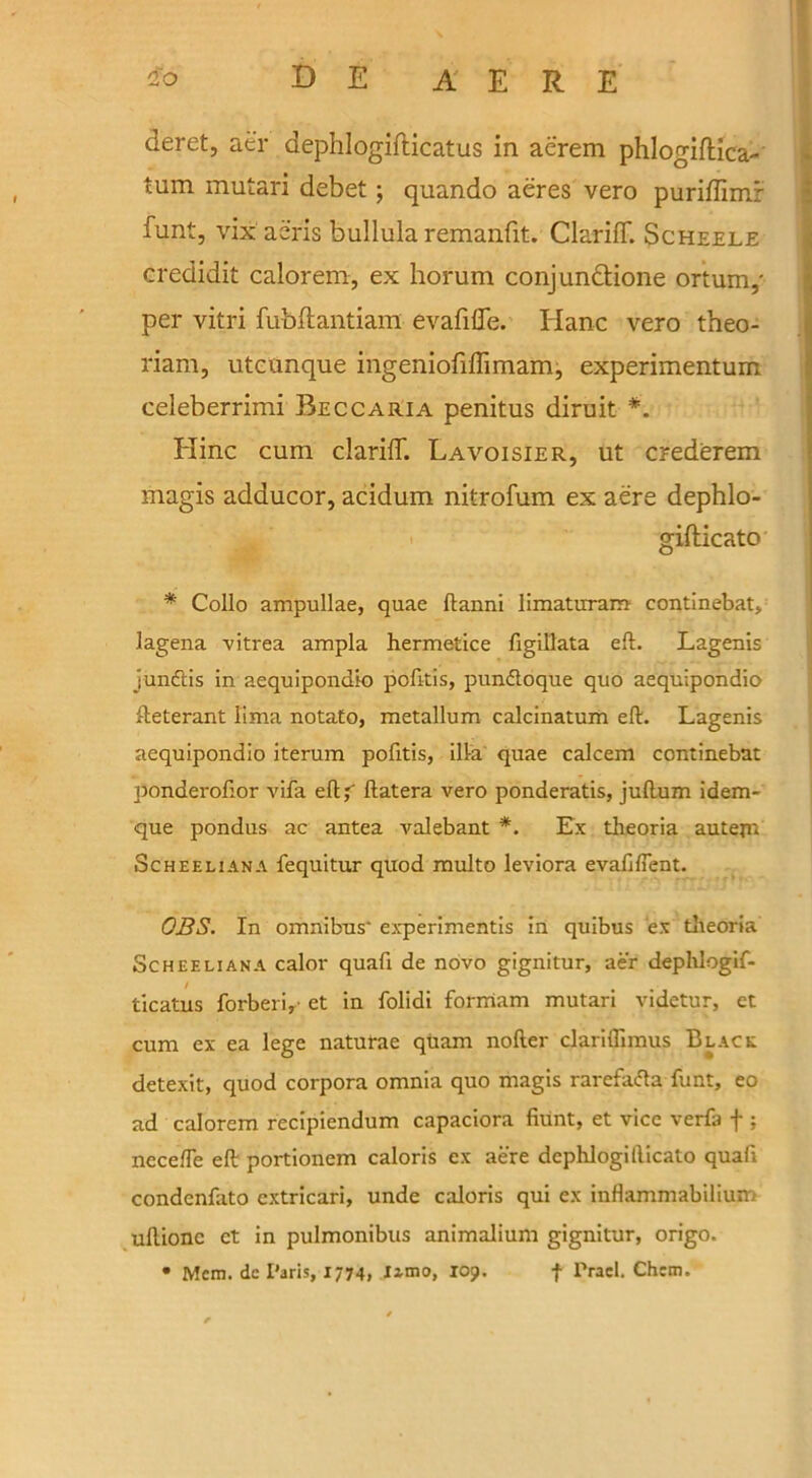 deret, aer dephlogifticatus in aerem phlogiftica- tum mutari debet; quando aeres vero puriffimr funt, vix aeris bullula remanfit. ClarifT. Scheele credidit calorem, ex horum conjunctione ortum,' per vitri fubllantiam evafiffe. Hanc vero theo- riam, utcunque ingeniofiflimam, experimentum celeberrimi Beccaria penitus diruit *. Elinc cum clariff. Lavoisier, ut crederem magis adducor, acidum nitrofum ex aere dephlo- gifticato * Collo ampullae, quae ftanni limaturam continebat, lagena vitrea ampla hermetice figillata eft. Lagenis jmuftis in aequipondio pofitis, punftoque quo aequipondio fteterant lima notato, metallum calcinatum eft. Lagenis aequipondio iterum pofitis, ilia quae calcem continebat ponderofior vifa eftj' ftatera vero ponderatis, juftum idem- que pondus ac antea valebant *. Ex theoria autejn Scheeliana fequitur quod multo leviora evaftfient. OBS. In omnibus' experimentis in quibus ex theoria Scheeliana calor quafi de novo gignitur, aer dephlogif- ticatus forberi,- et in folidi formam mutari videtur, et cum ex ea lege naturae quam nofter clariflimus Black detexit, quod corpora omnia quo magis rarefaifta funt, eo ad calorem recipiendum capaciora Hunt, et vice verfa f ; necefte eft portionem caloris ex aere dephlogifticato quafi condenfato cxtricari, unde caloris qui ex inflammabilium uftionc ct in pulmonibus animalium gignitur, origo. • Mera. dc Paris, 1774, Iimo, 109. f Prael. Chem.