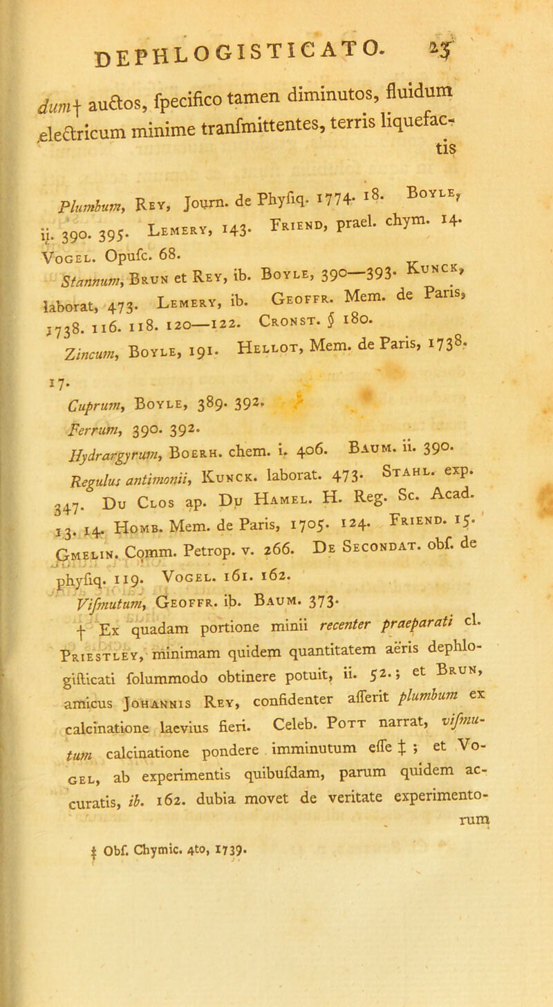 dum\ audtos, fpecifico tamen diminutos, fluidum eleftricum minime tranfmittentes, terns hquefac- tis Plumbum, Rev, Jottrn. de Phyfiq- '774- '»■ BoYLE> ij. 39o. 395. Lemeey, .43- rs.EED, prael. chym. .4. Vogel. Opufc. 68. Stow,BSuN et Rey, ib. Boyle, 39o-393* KuncK» laborat, 473- Lemery, ib. Geoffr. Mem. de ans, J738. 116. 118. 120—122. Cronst. $ 180. Zincum, Boyle, 191. Hellot, Mem. de Paris, 17- Cuprum, Boyle, 389. 392* Ferrum, 390. 392. Hydrargyrum, Boerh. chem. i, 406. Baum. 11. 390. Regains antimonii, Kunck. laborat. 473- Stahl, exp. 347. Du Clos ap. Du Hamel. H. Reg. Sc. Acad. 13. 14. Home. Mem. de Paris, 1705. 124. Friend. 15. Gmelin. Comm. Petrop. v. 266. De Secondat. obf. de .S iJ pbyfiq. 119’ Vogel. 161. 162. Vifmutum, Geoffr. ib. Baum. 373. \ Ex quadam portione minii recenter praeparati cl. Priestley, minimam quidem quantitatem aeris dephlo- gifticati folummodo obtinere potuit, ii. 52, ’ et Brun, amicus Johannis Rey, confidenter afferit plumbum ex calcinatione laevius fieri. Celeb. Pott narrat, vi/mu turn calcinatione pondere imminutum effe $ et Vo- gel, ab experimentis quibufdam, parum quidem ac- curatis, ib. 162. dubia movet de veritate experimento- rum $ Obf. Chymic. 1739-