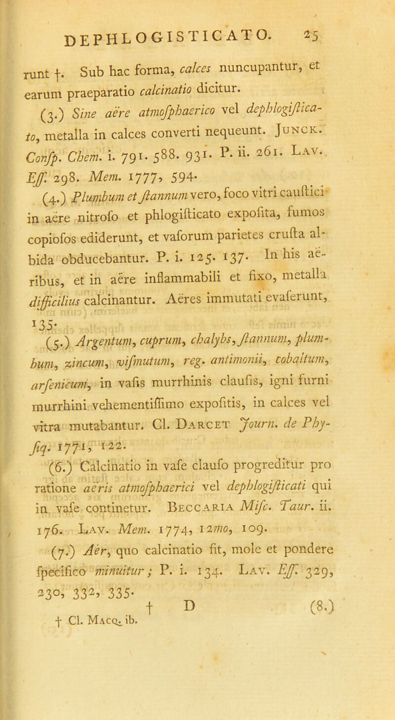 runt f. Sub hac forma, calces nuncupantur, et earum praeparatio calcinatio dicitur. (3.) Sine aere atmofphaerico vel dephlogijhca- to, metalla in calces converti nequeunt. Junck. Confp. Chem. i. 791. 588- 931* P* 2<Su Lav* Efi 298. Mem. 1777, 594- (4.) Plumbum et Jlannum vero, foco vitri cauftici in aere nitrofo et phlogifticato expofita, fumos copiofos ediderunt, et vaforum parietes crufta al ■ bida obducebantur. P. i. 125. 137. In his ae- ribus, et in aere inflammabili et fixo, metalla difficihus calcinantur. Aeres immutati evaferunt. *35- (5.) Argentum, cuprum, chalybs,/lannwn, plum- bum, zincum, vijinutum, antimonii, cobaitum, arfenicum, in vafis murrhinis claufis, igni furm murrhini vehementiflimo expofitis, in calces vel vitra mutabantur. Cl. Darcet Jczcr/z. de Phy- fiq. 1771 ^ I22- (6.) Calcinatio in vafe ciaufo progreditur pro ratione aeris atmofphaerici vel depblogijlicati qui in vafe continetur. Beccaria M//L Taur. ii. 176. Lav. Mem. 1774, i2?no, 109. (7.) quo calcinatio fit, mole et pondere fpecifico minuitur; P. i. 134. Lav. EJf. 329, 23°’ 332> 335* t D (8.) f Cl. MACQi.lt). N