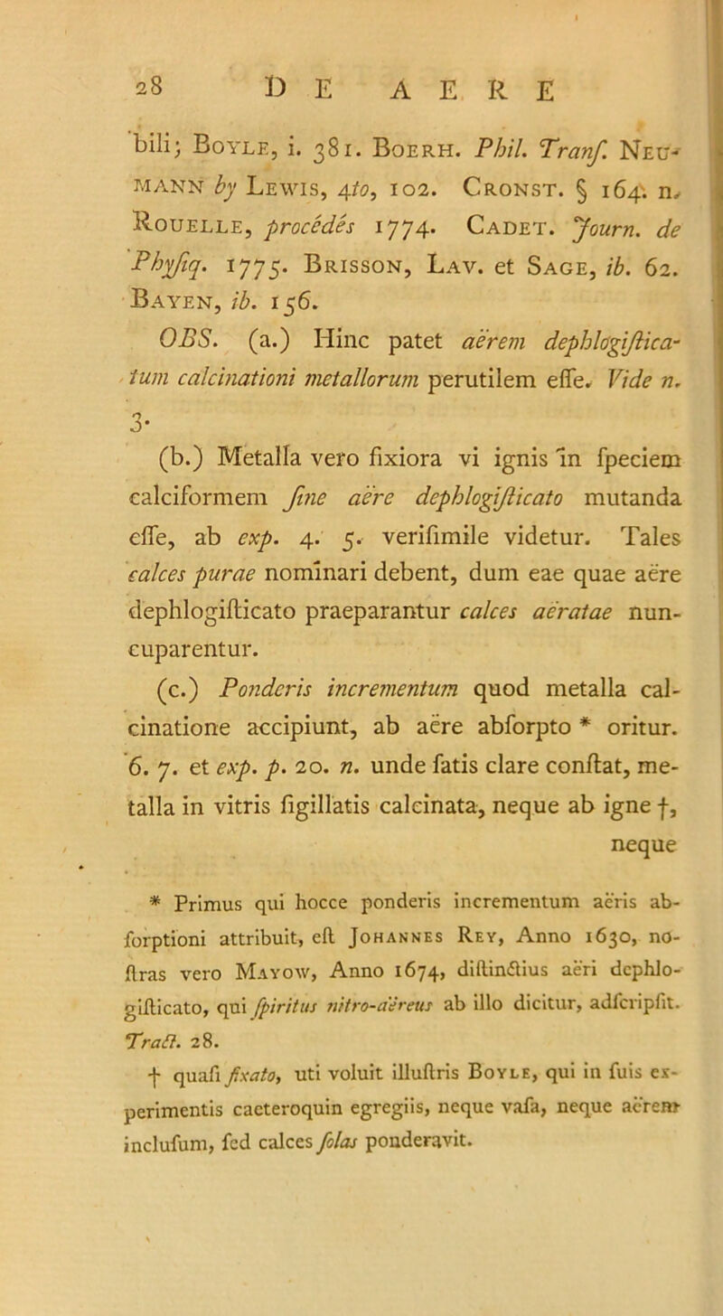 A E R E bill; Boyle, i. 381. Boerh. Phil. Tranf. Neu- mann by Lewis, 4to, 102. Cronst. § 164'. n, Rouelle, procedes 1774. Cadet. Journ. de Phyfiq. 1775. Brisson, Lav. et Sage, ib. 62. Bayen, ib. 156. OBS. (a.) Hinc patet aerem dephlogi/lica- tum calcinationi metallorum perutilem effe. Vide n. 3* (b.) Metalla vero fixiora vi ignis In fpeciem ealciformem fine aere dcpblogiflicato mutanda effe, ab exp. 4. 5.- verifimile videtur. Tales calces purae nommari debent, dum eae quae aere dephlogifticato praeparantur calces aeratae nun- cuparentur. (c.) Pondcris incrementum quod metalla cal- cinatione accipiunt, ab aere abforpto * oritur. 6. 7. et exp. p. 20. n. unde fatis clare conflat, me- talla in vitris figillatis caleinata, neque ab igne f, neque * Primus qui hocce ponderis incrementum aeris ab- jforptioni attribuit, ell Johannes Rey, Anno 1630, no- llras vero Mayow, Anno 1674, dillin&ius aeri dcphlo- gifticato, qui fpiritus nitro-aereus ab illo dicitur, adfcripfit. Tran. 28. f quafx Jtxato, uti voluit illuftris Boyle, qui in fuis ex- perimentis cacteroquin egregiis, neque vafa, neque aerem inclufum, fed calces folas pouderavit.