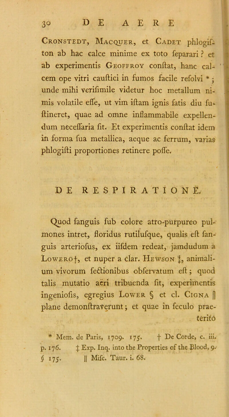 Cronstedt, Macquer, et Cadet phlogif- ton ab hac calce minime ex toto feparari ? et ab experimentis Geoffroy conftat, hanc cal- cem ope vitri cauftici in fumos facile refolvi * ; unde mihi verifimile videtur hoc metallum ni- mis volatile effe, ut vim iltam ignis fatis diu fu- ftineret, quae ad omne inflammabile expellen- dum neceflaria fit. Et experimentis conftat idem in forma fua metallica, aeque ac ferrum, varias phlogifti proportiones retinere pofle. DE RESPIRATION E. Quod fanguis fub colore atro-purpureo pub mones intret, floridus rutilufque, qualis eft fan- guis arteriofus, ex iifdem redeat, jamdudum a LowERof, et nuper a clar. Hewson animali- um vivorum feftionibus obfervatum eft; quod tabs mutatio acri tribuenda fit, experimentis ingeniofis, egregius Lower § et cl. Cigna f| plane demonftraverunt; et quae in feculo prae- terito * Mem. de Paris, 1709. 175. f De Corde, c. iii. p. 176. ^ Exp. Incp into the Properties of the Blood, 9. $ 175. || Mifc. Taur. i. 68.