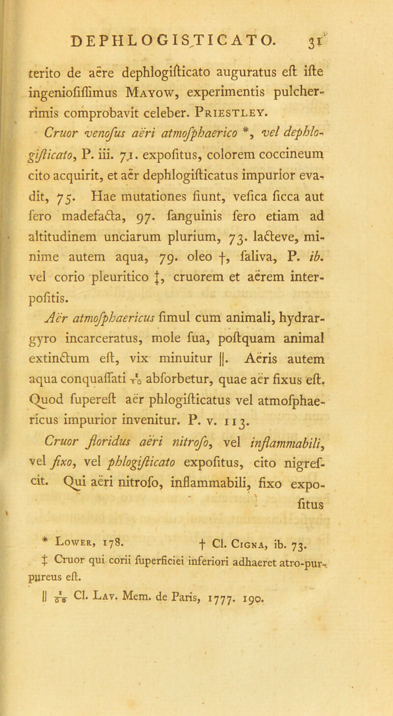 terito de aere dephlogifticato auguratus eft ifte ingeniofiflimus Mayow, experimentis pulcher- rimis comprobavit celeber. Priestley. Cruor venofus aeri atmofphaerico *, vel dephlo- gijiicaio, P. iii. 7,1. expofitus, colorem coccineum cito acquirit, et acr dephlogifticatus impurior eva- dit, 75. Hae mutationes fiunt, vefica ficca aut fero madefadta, 97. fanguinis fero etiam ad altitudinem unciarum plurium, 73. la&eve, mi- nime autem aqua, 79. oleo j-, faliva, P. ib. vel corio pleuritico {, cruorem et aerem inter- pofitis. Aer atmofphaericus fimul cum animali, hydrar- gyro incarceratus, mole fua, poftquam animal extin&um eft, vix minuitur ||. Aeris autem aqua conquaflati T*B abforbetur, quae aer fixus eft. Quod fupereft aer phlogifticatus vel atmofphae- ricus impurior invenitur. P. v. 113. Cruor jloridus aeri nitrofo, vel inflammabili, vel fixo^ vel phlogiflicato expofitus, cito nigref- cit. Qui aeri nitrofo, inflammabili, fixo expo- - ' \ fitus * Lower, 178. + Cl. Cigna, ib. 73. t Cruor qui corii ftiperficiei inferiori adhaeret atro-pur- pjjreus eft.