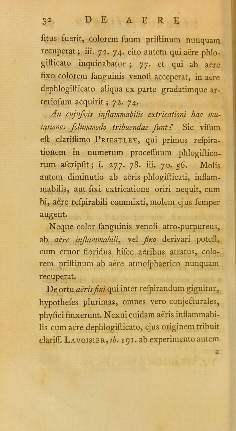 fitus fuerit, colorem fuum priftinum nunquam recuperat; iii. 72. 74. cito autem qui aere phlo- gifticato inquinabatur j 77. et qui ab aere fixo colorem fanguinis venofi acceperat, in aere dephlogifticato aliqua ex parte gradatimque ar- teriofum acquirit; 72. 74. An cujufvis infiammabilis extricationi hae mu- tationes folummodo tribuendae funt f Sic vifum eft clariftimo Priestley, qui primus refpira- tionem in numerum proceffuum phlogiftico- rum afcripfit; i. 277. 78. iii. 70. 56. Molis autem diminutio ab aeris phlogifticati, inflam- mabilis, aut fixi extricatione oriri nequit, cum hi, aere refpirabili commixti, molem ejus Temper augent. Neque color fanguinis venofi atro-purpureus, ab aere inflammabilis vel fixo derivari poteft, cum cruor floridus hifce aeribus atratus, colo- rem priftinum ab aere atmofphaerico nunquam recuperat. De ortu aeris fixi qui inter refpirandum gignitur, hypothefes plurimas, omnes vero conje&urales, phyfici finxerunt. Nexui cuidam aeris inflammabi- lis cum aere dephlogifticato, ejus originem tribuit clarifif. Lavoisier, ib. 191. ab experimento autem a