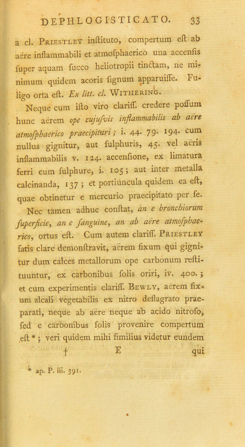 a cl. Priestley inftituto, compertum eft ab aere inflammabili et atmofphaerico una accenfis fuper aquam fucco heliotropii tindam, ne mi* nimum quidem acoris fignum appaiuiffe. Fu- ligo orta eft. Ex litt. cl. Withering. Neque cum ifto viro clariff. credere poffum hunc ae'rem ope cujufvis inflaimnabilis ab aere atmofphaerico praecipifari; i. 44. 79 J94» cum nullus gignitur, aut fulphuris, 45. vel aeris inflammabilis v. 124. accenfione, ex limatura ferri cum fulphure, i. 105; aut inter metalla calcinanda, 137; et portiuncula quidem ea eft, quae obtinetur e mercurio praecipitato per fe. Nec tamen adhuc conftat, an e bronchiorum fuperficie, an e J,'anguine, an ab aere atmofphae- rico., ortus eft. Cum autem clariff. Priestley fatis dare demonftravit, aerem fixum qui gigni- tur dum calces metallorum ope carbonum refti- tuuntur, ex carbonibus fobs oriri, iv. 400. j et cum experimentis clariff. Bewly, aerem fix- urn alcali vegetabilis ex nitro deflagrato prae- parati, neque ab aere neque ab acido nitrofo, fed e carbonibus fobs provenire compertum eft * ; veri quidem mihi fimilius videtur eundem t E • t • 1 * ap. P. Hi. 391.