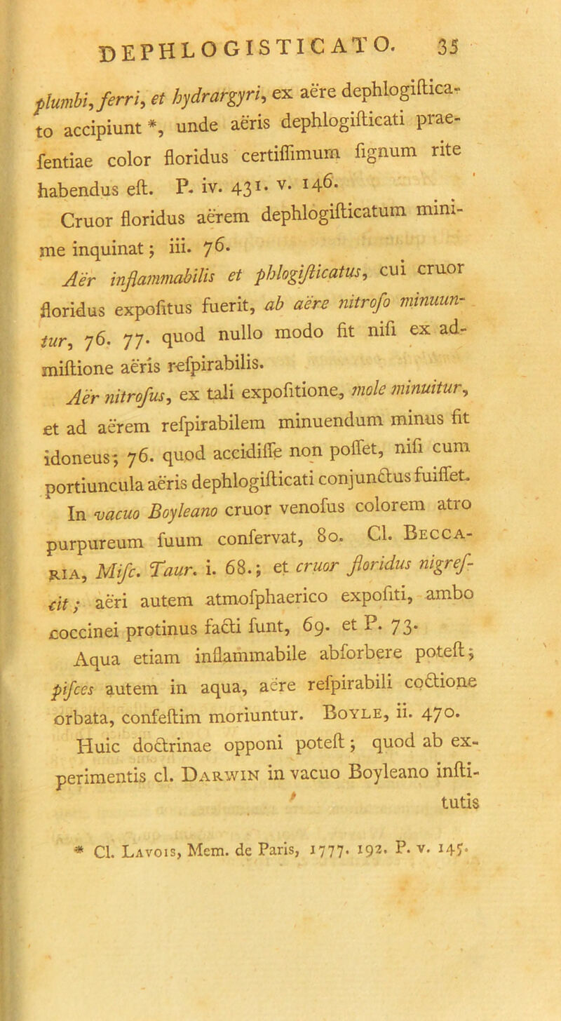 plumbi Jerri, et hydrargyri, ex aere dephLogiftica- to accipiunt *, unde aeris dephlogifticati prae- fentiae color floridus certiffimum fignum rite habendus eft. P* iv. 43I# v* I^‘ Cruor floridus aerem dephlogifticatum nnm- me inquinat; iii. 7^* Aer inflammabilis et phlogiflicatus, cui cruor floridus expofttus fuerit, ab aere nitrofo minuun- tur, 76. 77. quod nullo modo fit nifi ex ad- miftione aeris refpirabilis. Aer nitrofus, ex tali expofitione, mole minuitur, et ad aerem refpirabilem minuendum minus fit idoneus-, 76. quod accidifie non poflet, nifi cum portiuncula aeris dephlogifticati conjundus fuiffeL In vacuo Boyleano cruor venofus colorem atro purpureum fuum confervat, 80. Cl. Becca- ria, Mifc. Taur. i. 68.; et cruor floridus nigrefl- dt; aeri autem atmofphaerico expofiti, ambo coccinei protinus iadi funt, 6q. et P. 73* Aqua etiam inflammabile abforbere poteft; pifces autem in aqua, acre refpirabili codione orbata, confeftim moriuntur. Boyle, ii. 47°* Huic dodrinae opponi poteft; quod ab ex- periments cl. Darwin in vacuo Boyleano infti- tutis * Cl. Lavois, Mem. de Paris, 1777. 192. P. v. 14J.