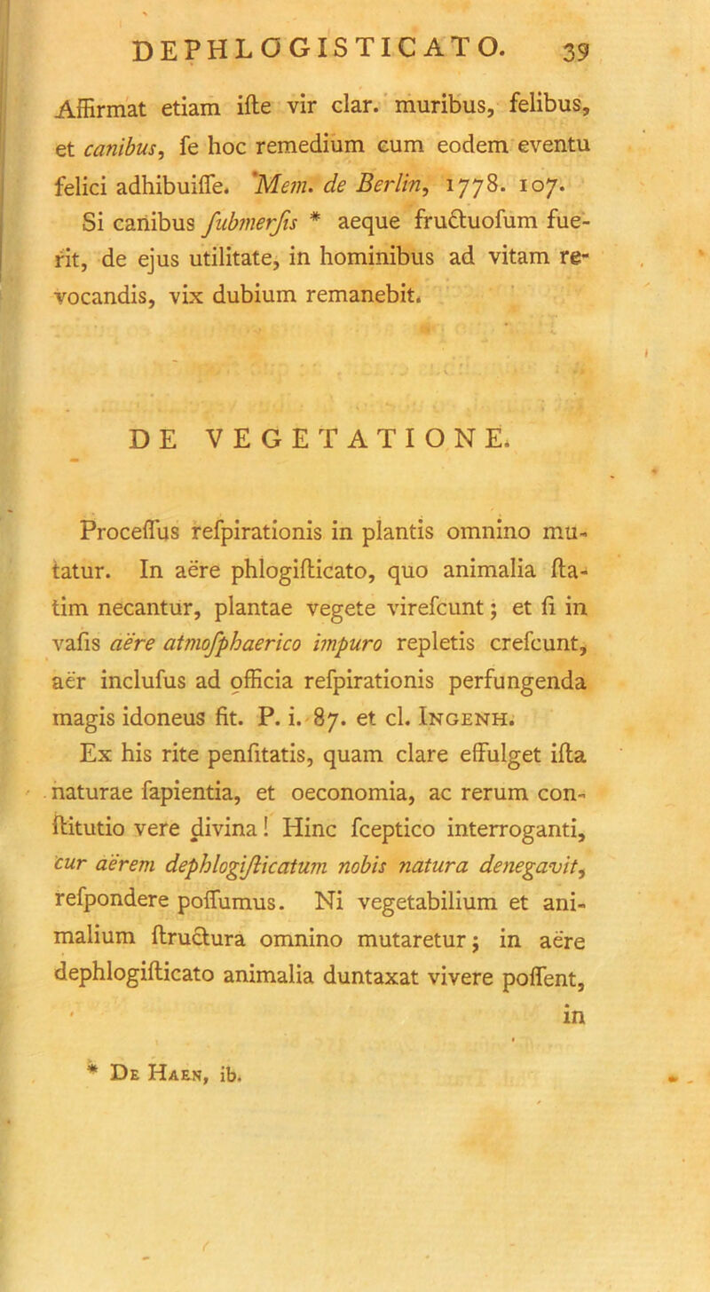 Affirmat etiam ifte vir clar. muribus, felibus, et canibus, fe hoc remedium cum eodem eventu felici adhibuiffe. 'Mem. de Berlin, 1778. 107. Si canibus fubmerjis * aeque fructuofum fue- rit, de ejus utilitate, in hominibus ad vitam re- vocandis, vix dubium remanebit. DE VEGETATIONE. Proceflus refpirationis in plantis omnino mu- tatur. In aere phlogiflicato, quo animalia fta- tim necantur, plantae vegete virefcunt; et fi in vafis aere atmofphaerico impuro repletis crefcunt, aer inclufus ad officia refpirationis perfungenda magis idoneus fit. P. i. 87. et cl. Ingenh. Ex his rite penfitatis, quam clare effulget ifta naturae fapientia, et oeconomia, ac rerum con- ftitutio vere divina! Hinc fceptico interroganti, cur aerem dephlogi/licatwn nobis natura denegavit, refpondere poffumus. Ni vegetabilium et ani- malium ftructura omnino mutareturj in aere dephlogiflicato animalia duntaxat vivere poflent, * in * * De Haen, ib.