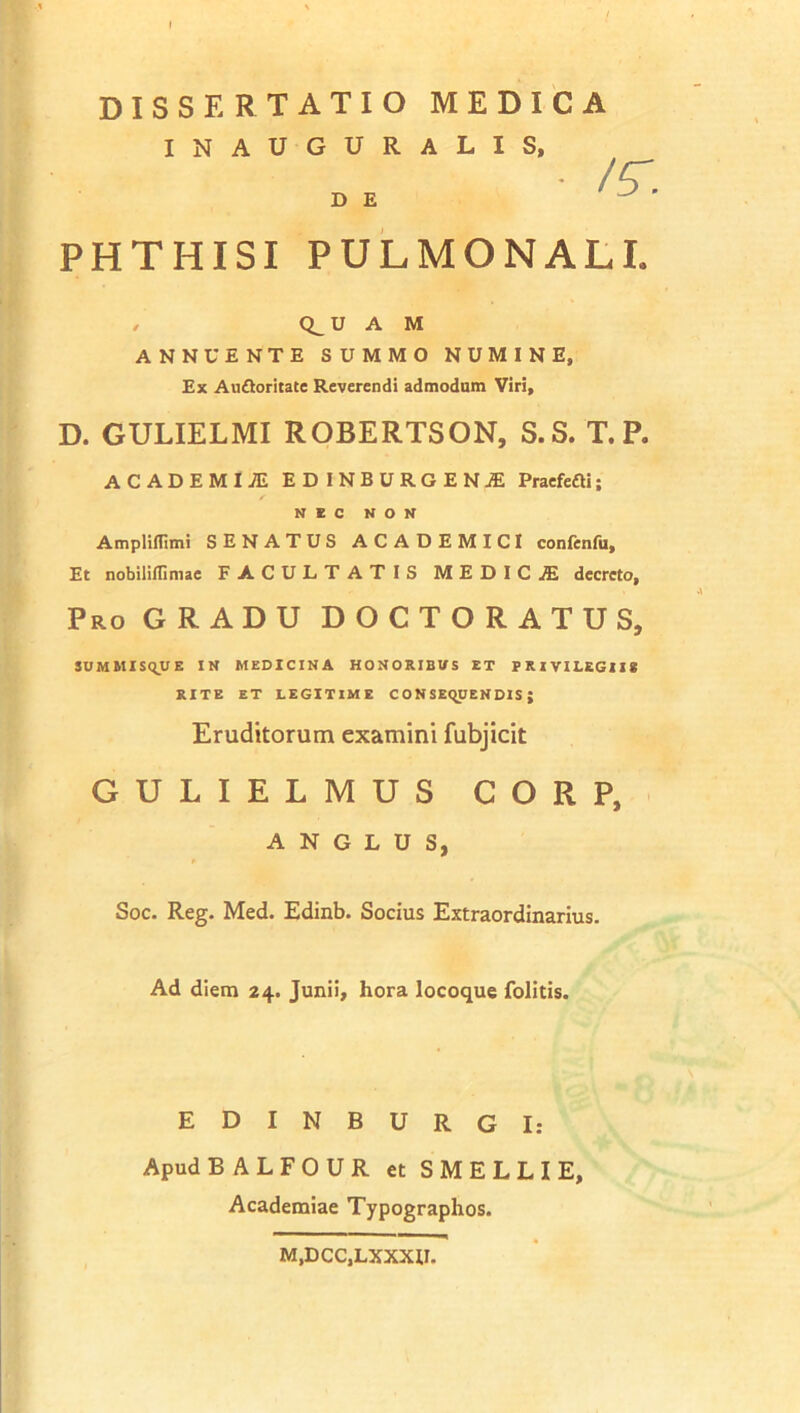 DISSERTATIO MEDICA INAUGURALIS, PHTHISI PULMONALI. / Q^U A M ANNUENTE SUMMO NUMINE, Ex Auftoritate Reverendi admodum Viri, D. GULIELMI ROBERTSON, S.S. T. P. ACADEMIAE EDINBURGENjE Praefefti; AmplifTimi SENATUS ACADEMICI confenfu. Et nobiliflimae FACULTATIS MEDIC£ decreto. Pro GRADU DOCTORATUS, SUMMISQUE IN MEDICINA HONORIBUS ET PRIVILEGIIS RITE ET LEGITIME CONSEQUENDIS; GULIELMUS CORP, Soc. Reg. Med. Edinb. Socius Extraordinarius. Ad diem 24. Junii, hora locoque folitis. D E NEC NON Eruditorum examini fubjicit A N G L U S, EDINBURGI: Apud BALFOUR et SMELLIE Academiae Typographos. M.DCC.LXXXU.