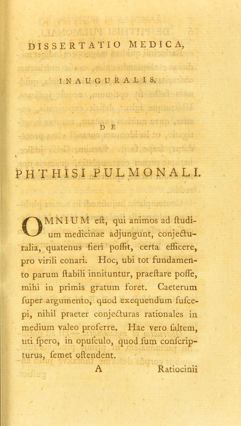 DISSERTATIO MEDICA, INAUGURA LIS, DE ■ • • ; ~ l\l .sl ... .. Z \ i * PHTHISI PULMONALI. OMNIUM eft, qui animos ad Rudi- um medicinae adjungunt, conjectu- ralia, quatenus fieri poffit, certa efficere, pro virili conari. Hoc, ubi tot fundamen- to parum flabili innituntur, praeftare pofle, mihi in primis gratum foret. Caeterum fuper argumento, quod exequendum fufce- pi, nihil praeter conjeCturas rationales in medium valeo proferre. Hae vero faltem. Uti fpero, in opufculo, quod fum conlcrip- turus, femet oftendent. A Ratiocinii l