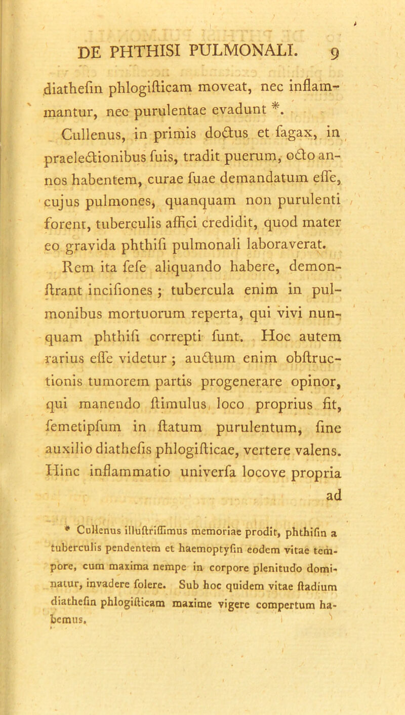 diathefin phlogifticam moveat, nec inflam- mantur, nec purulentae evadunt *. Cullenus, in primis dodus et fagax, in praeledionibus fuis, tradit puerum, odo an- nos habentem, curae fuae demandatum effe, cujus pulmones, quanquam non purulenti forent, tuberculis affici credidit, quod mater eo gravida phthifi pulmonali laboraverat. Rem ita fefe aliquando habere, demon- flrant incifiones ; tubercula enim in pul- monibus mortuorum reperta, qui vivi nun- quam phthifi correpti funt. Hoc autem rarius effe videtur ; audum enim obflruc- tionis tumorem partis progenerare opinor, qui manendo flimulus loco proprius fit, femetipfum in flatum purulentum, fine auxilio diathefis phlogiflicae, vertere valens. Hinc inflammatio univerfa locove propria ad * Cullenus illuftriffimus memoriae prodit, phthifin a tuberculis pendentem et haemoptyfin eodem vitae tem- pore, cum maxima nempe in corpore plenitudo domi- natur, invadere folere. Sub hoc quidem vitae ftadium diathefin phlogifiicam maxime vigere compertum ha- bemus.