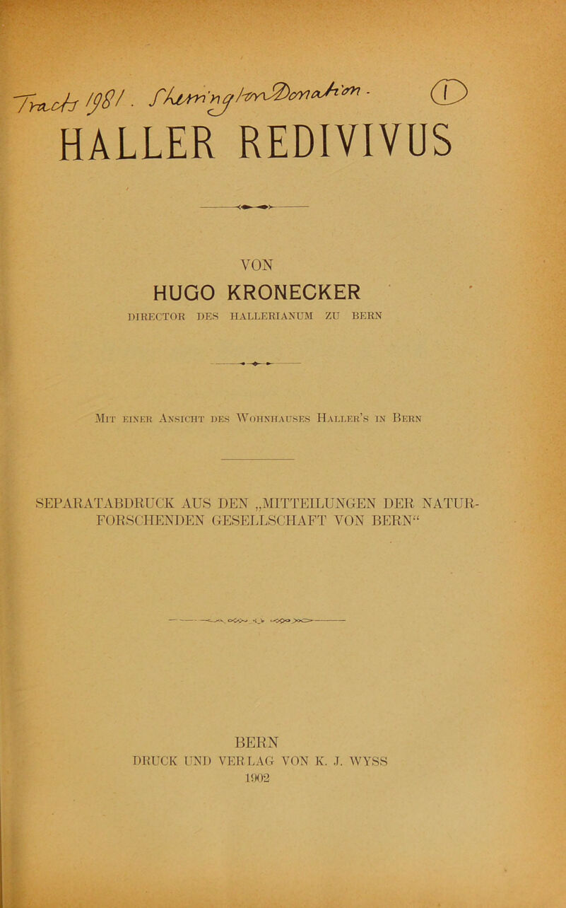 HALLER REDIVIVÜS VON HUGO KRONECKER DIRECTOR DES HALLERIANUM ZU BERN Mit einer Ansicht des Wohnhauses Haller’s in Bern SEPARATABDRUCK AUS DEN „MITTEILUNGEN DER NATUR- FORSCHENDEN GESELLSCHAFT VON BERN“ -N. K_V BERN DRUCK UND VERLAG VON K. J. WYSS 1902