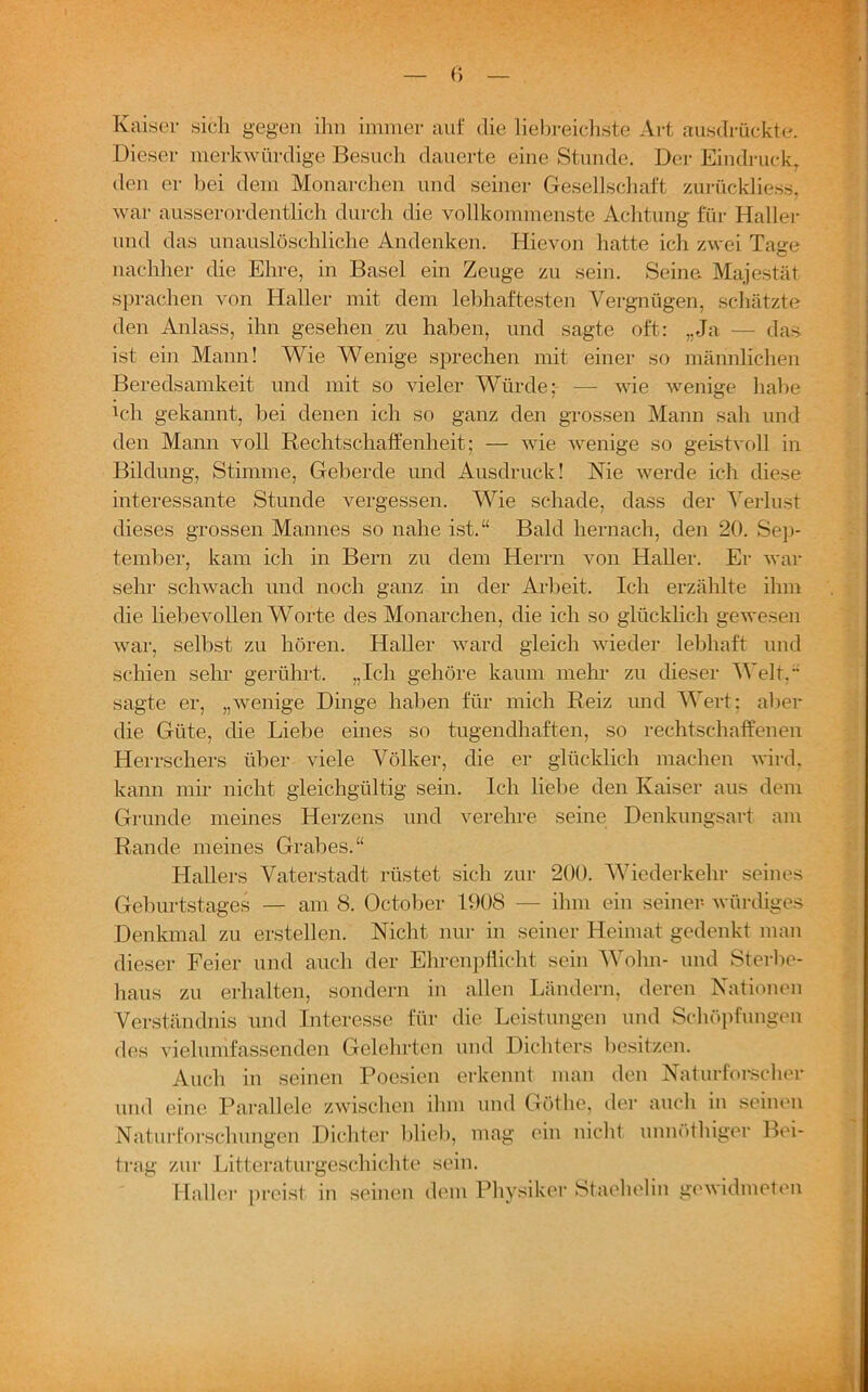 Kaiser sich gegen ihn immer auf die liebreichste Art ausdrücktc. Dieser merkwürdige Besuch dauerte eine Stunde. Der Eindruck, den er bei dem Monarchen und seiner Gesellschaft zurückliess, war ausserordentlich durch die vollkommenste Achtung für Haller und das unauslöschliche Andenken. Hievon hatte ich zwei Tage nachher die Ehre, in Basel ein Zeuge zu sein. Seine Majestät sprachen von Haller mit dem lebhaftesten Vergnügen, schätzte den Anlass, ihn gesehen zu haben, und sagte oft: „Ja — das ist ein Mann! Wie Wenige sprechen mit einer so männlichen Beredsamkeit und mit so vieler Würde; — wie wenige habe Vh gekannt, bei denen ich so ganz den grossen Mann sah und den Mann voll Rechtschaffenheit; — wie wenige so geistvoll in Bildung, Stimme, Geberde und Ausdruck! Nie werde ich diese interessante Stunde vergessen. Wie schade, dass der Verlust dieses grossen Mannes so nahe ist.“ Bald hernach, den 20. Sep- tember, kam ich in Bern zu dem Herrn von Haller. Er war sehr schwach und noch ganz in der Arbeit. Ich erzählte ihm die liebevollen Worte des Monarchen, die ich so glücklich gewesen war, selbst zu hören. Haller ward gleich wieder lebhaft und schien sehr gerührt. „Ich gehöre kaum mehl* zu dieser Welt.“ sagte er, „wenige Dinge haben für mich Reiz und Wert; aber die Güte, die Liebe eines so tugendhaften, so rechtschaffenen Herrschers über viele Völker, die er glücklich machen wird, kann mir nicht gleichgültig sein. Ich liebe den Kaiser aus dem Grunde meines Herzens und verehre seine Denkungsart am Rande meines Grabes.“ Hallers Vaterstadt rüstet sich zur 200. Wiederkehr seines Geburtstages — am 8. October 1908 — ihm ein seiner- würdiges Denkmal zu erstellen. Nicht nur in seiner Heimat gedenkt man dieser Feier und auch der Ehrenpflicht sein Wohn- und Sterbe- haus zu erhalten, sondern in allen Ländern, deren Nationen Verständnis und Interesse für die Leistungen und Schöpfungen des viel umfassenden Gelehrten und Dichters besitzen. Auch in seinen Poesien erkennt man den Naturforscher und eine Parallele zwischen ihm und Göthe, der auch in seinen Naturforschungen Dichter blieb, mag ein nicht unnöthiger Bei- trag zur Litteraturgeschichte sein. Haller preist in seinen dem Physiker Staehelin gewidmeten