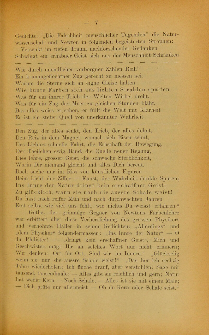 Gedichte: „Die Falschheit menschlicher Tugenden“ die Natur- wissenschaft und Newton in folgenden begeisterten Strophen: Versenkt im tiefen Traum nachforschender Gedanken Schwingt ein erhabner Geist sich aus der Menschheit Schranken Wie durch unendlicher verborgner Zahlen Reih’ Ein krummgeflochtner Zug gerecht zu messen sei. Warum die Sterne sich an eigne Gleise halten Wie bunte Farben sich aus lichten Strahlen spalten Was für ein innrer Trieb der Welten Wirbel dreht. Was für ein Zug das Meer zu gleichen Stunden bläht. Das alles weiss er schon, er füllt die Welt mit Klarheit Er ist ein steter Quell von unerkannter Wahrheit. Den Zug, der alles senkt, den Trieb, der alles dehnt, Den Reiz in dem Magnet, wonach sich Eisen sehnt, Des Lichtes schnelle Fahrt, die Erbschaft der Bewegung, Der Theilchen ewig Band, die Quelle neuer Regung, Dies lehre, grosser Geist, die schwache Sterblichkeit, Worin Dir niemand gleicht und alles Dich bereut. Doch suche nur im Riss von künstlichen Figuren Beim Licht der Ziffer — Kunst, der Wahrheit dunkle Spuren; Ins Innre der Natur dringt kein erschaffner Geist; Zu glücklich, wann sie noch die äussre Schale weist! Du hast nach reifer Müh und nach durchwachten Jahren Erst selbst wie viel uns fehlt, wie nichts Du weisst erfahren.“ Göthe, der grimmige Gegner von Newtons Farbenlehre war erbittert über diese Verherrlichung des grossen Physikers und verhöhnte Haller in seinen Gedichten: „Allerdings“ und „dem Physiker“ folgendermassen: „Ins Innre der Natur“ — 0 du Philister! — „dringt kein erschaffner Geist“, Mich und Geschwister mögt Ihr an solches Wort nur nicht erinnern; Wir denken: Ort für Ort, Sind wir im Innern.“ „Glückselig wenn sie nur die äussre Schale weist!“ „Das hör ich sechzig Jahre wiederholen; Ich fluche drauf, aber verstohlen; Sage mir tausend, tausendmale: — Alles gibt sie reichlich und gern; Natur hat weder Kern — Noch Schale, — Alles ist sie mit einem Male; Dich prüfe nur allermeist — Ob du Kern oder Schale seist.“
