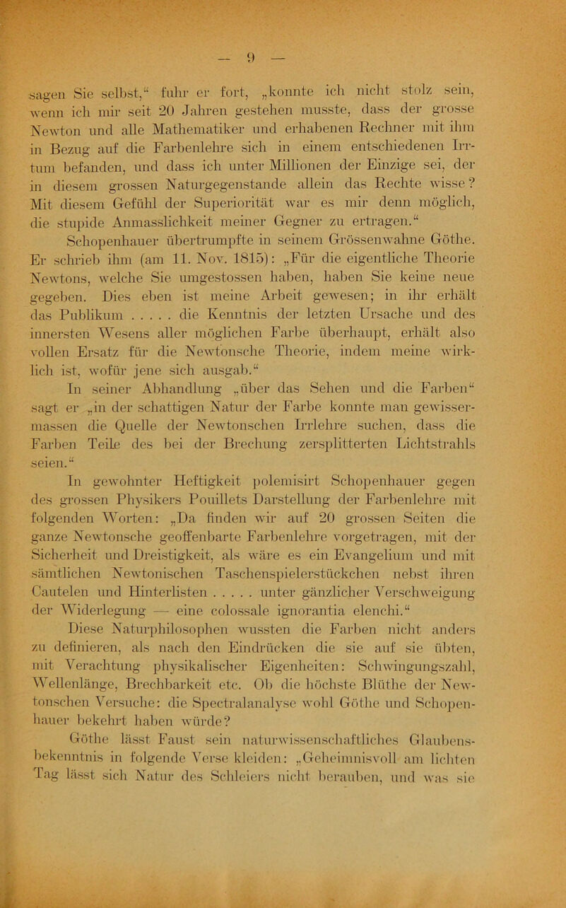 sagen Sie selbst,“ fuhr er fort, „konnte ich nicht stolz sein, wenn ich mir seit 20 Jahren gestehen musste, dass der grosse Newton und alle Mathematiker und erhabenen Rechner mit ihm in Bezug auf die Farbenlehre sich in einem entschiedenen Irr- tum befanden, und dass ich unter Millionen der Einzige sei, der in diesem grossen Naturgegenstande allein das Rechte wisse ? Mit diesem Gefühl der Superiorität war es mir denn möglich, die stupide Anmasslichkeit meiner Gegner zu ertragen.“ Schopenhauer übertrumpfte in seinem Grössenwahne Göthe. Er schrieb ihm (am 11. Nov. 1815): „Für die eigentliche Theorie Newtons, welche Sie umgestossen haben, haben Sie keine neue gegeben. Dies eben ist meine Arbeit gewesen; in ihr erhält das Publikum die Kenntnis der letzten Ursache und des innersten Wesens aller möglichen Farbe überhaupt, erhält also vollen Ersatz für die Newtonsche Theorie, indem meine wirk- lich ist, wofür jene sich ausgab.“ In seiner Abhandlung „über das Sehen und die Farben“ sagt er „in der schattigen Natur der Farbe konnte man gewisser- massen die Quelle der Newtonschen Irrlehre suchen, dass die Farben Teile des bei der Brechung zersplitterten Lichtstrahls seien.“ In gewohnter Heftigkeit polemisirt Schopenhauer gegen des grossen Physikers Pouillets Darstellung der Farbenlehre mit folgenden Worten: „Da finden wir auf 20 grossen Seiten die ganze Newtonsche geoffenbarte Farbenlehre vorgetragen, mit der Sicherheit und Dreistigkeit, als wäre es ein Evangelium und mit sämtlichen Newtonischen Taschenspielerstückchen nebst ihren Cautelen und Hinterlisten unter gänzlicher Verschweigung der Widerlegung — eine colossale ignorantia elenchi.“ Diese Naturphilosophen wussten die Farben nicht anders zu definieren, als nach den Eindrücken die sie auf sie übten, mit Verachtung physikalischer Eigenheiten: Schwingungszahl, Wellenlänge, Brechbarkeit etc. Ob die höchste Blüthe der New- tonschen Versuche: die Spectralanalyse wohl Göthe und Schopen- hauer bekehrt haben würde? Göthe lässt Faust sein naturwissenschaftliches Glaubens- bekenntnis in folgende Verse kleiden: „Geheimnisvoll am lichten Tag lässt sich Natur des Schleiers nicht berauben, und was sie