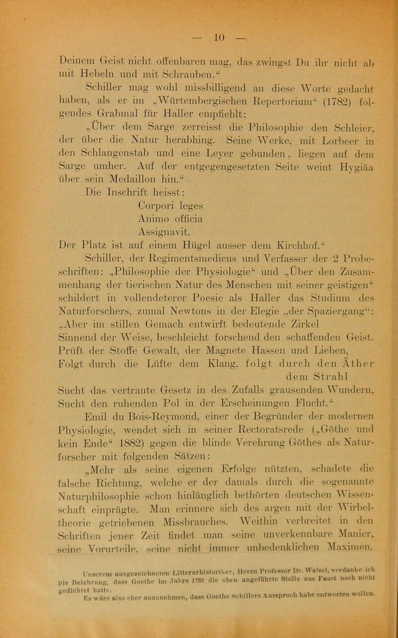 Deinem Geist nicht offenbaren mag, das zwingst Da ihr nicht ab mit Hebeln und mit Schrauben.“ Schiller mag wohl missbilligend an diese Worte gedacht haben, als er im „Wnrtembergischen Repertorium“ (1782) fol- gendes Grabmal für Haller empfiehlt: „Über dem Sarge zerreisst die Philosophie den Schleier, der über die Natur herabhing. Seine Werke, mit Lorbeer in den Schlangenstab und eine Leyer gebunden, liegen auf dem Sarge umher. Auf der entgegengesetzten Seite weint Hygiäa über sein Medaillon hin.“ Die Inschrift heisst: Corpori leges Animo officia Assignavit. Der Platz ist auf einem Hügel ausser dem Kirchhof.“ Schiller, der Regimentsmedicus und Verfasser der 2 Probe- schriften: „Philosophie der Physiologie“ und „Über den Zusam- menhang der tierischen Natur des Menschen mit seiner geistigen“ schildert in vollendeterer Poesie als Haller das Studium des Naturforschers, zumal Newtons in der Elegie „der Spaziergang”: „Aber im stillen Gemach entwirft bedeutende Zirkel Sinnend der Weise, beschleicht forschend den schaffenden Geist. Prüft der Stoffe Gewalt, der Magnete Hassen und Lieben, Folgt durch die Lüfte dem Klang, folgt durch den Äther dem Strahl Sucht das vertraute Gesetz in des Zufalls grausenden Wundern. Sucht den ruhenden Pol in der Erscheinungen Flucht.“ Emil du Bois-Reymond, einer der Begründer der modernen Physiologie, wendet sich in seiner Rectoratsrede („Göthe und kein Ende“ 1882) gegen die blinde Verehrung Göthes als Natur- forscher mit folgenden Sätzen: „Mehr als seine eigenen Erfolge nützten, schadete die falsche Richtung, welche er der damals durch die sogenannte Naturphilosophie schon hinlänglich bethörten deutschen Wissen- schaft einprägte. Man erinnere sich des argen mit der Wirbel- theorie getriebenen Missbrauches. Weithin verbreitet in den Schriften jener Zeit findet man seine unverkennbare Manier, seine Vorurteile, seine nicht immer unbedenklichen Maximen. Unserem ausgezeichneten Lttternrhistorikcr, Herrn Professor Dr. Watzel, verdanke ich pio Belehrung, «hiss Goethe in, .Inhre 1782 die oben angeführte Stelle aus Faust noch nicht gedichtet hatte. ... . . Es wäre also eher nnzunclinien, dass Goethe Schillers Ausspruch habe entwerten wollen.