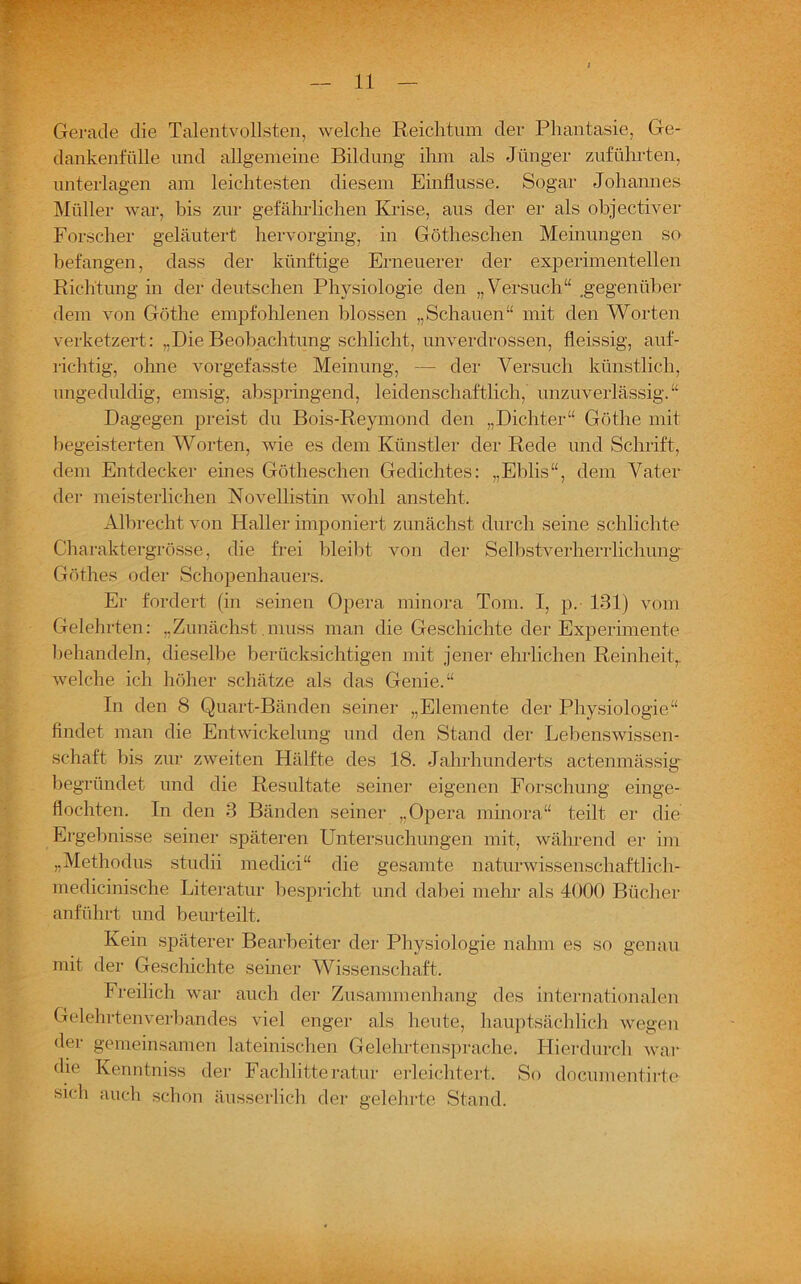 Gerade die Talentvollsten, welche Reichtum der Phantasie, Ge- dankenfülle und allgemeine Bildung ihm als Jünger zuführten, unterlagen am leichtesten diesem Einflüsse. Sogar Johannes Müller war, bis zur gefährlichen Krise, aus der er als objectiver Forscher geläutert hervorging, in Götheschen Meinungen so befangen, dass der künftige Erneuerer der experimentellen Richtung in der deutschen Physiologie den „Versuch“ .gegenüber dem von Göthe empfohlenen blossen „Schauen“ mit den Worten verketzert: „DieBeobachtung schlicht, unverdrossen, fleissig, auf- richtig, ohne vorgefasste Meinung, — der Versuch künstlich, ungeduldig, emsig, abspringend, leidenschaftlich, unzuverlässig.“ Dagegen preist du Bois-Reymond den „Dichter“ Göthe mit begeisterten Worten, wie es dem Künstler der Rede und Schrift, dem Entdecker eines Götheschen Gedichtes: „Eblis“, dem Vater der meisterlichen Novellistin wohl ansteht. Albrecht von Haller imponiert zunächst durch seine schlichte Charaktergrösse, die frei bleibt von der Selbstverherrlichung Göthes oder Schopenhauers. Er fordert (in seinen Opera minora Tom. I, p. 131) vom Gelehrten: „Zunächst muss man die Geschichte der Experimente behandeln, dieselbe berücksichtigen mit jener ehrlichen Reinheit,, welche ich höher schätze als das Genie.“ In den 8 Quart-Bänden seiner „Elemente der Physiologie“ findet man die Entwickelung und den Stand der Lebenswissen- schaft bis zur zweiten Hälfte des 18. Jahrhunderts actenmässig begründet und die Resultate seiner eigenen Forschung einge- flochten. In den 3 Bänden seiner „Opera minora“ teilt er die Ergebnisse seiner späteren Untersuchungen mit, während er im „Methodus studii medici“ die gesamte naturwissenschaftlich- medicinische Literatur bespricht und dabei mehr als 4000 Bücher anführt und beurteilt. Kein späterer Bearbeiter der Physiologie nahm es so genau mit der Geschichte seiner Wissenschaft. Freilich war auch der Zusammenhang des internationalen Gelehrtenverbandes viel enger als heute, hauptsächlich wegen der gemeinsamen lateinischen Gelehrtensprache. Hierdurch war die Kenntniss der Fachlitteratur erleichtert. So documentirte sich auch schon äusserlieh der gelehrte Stand.