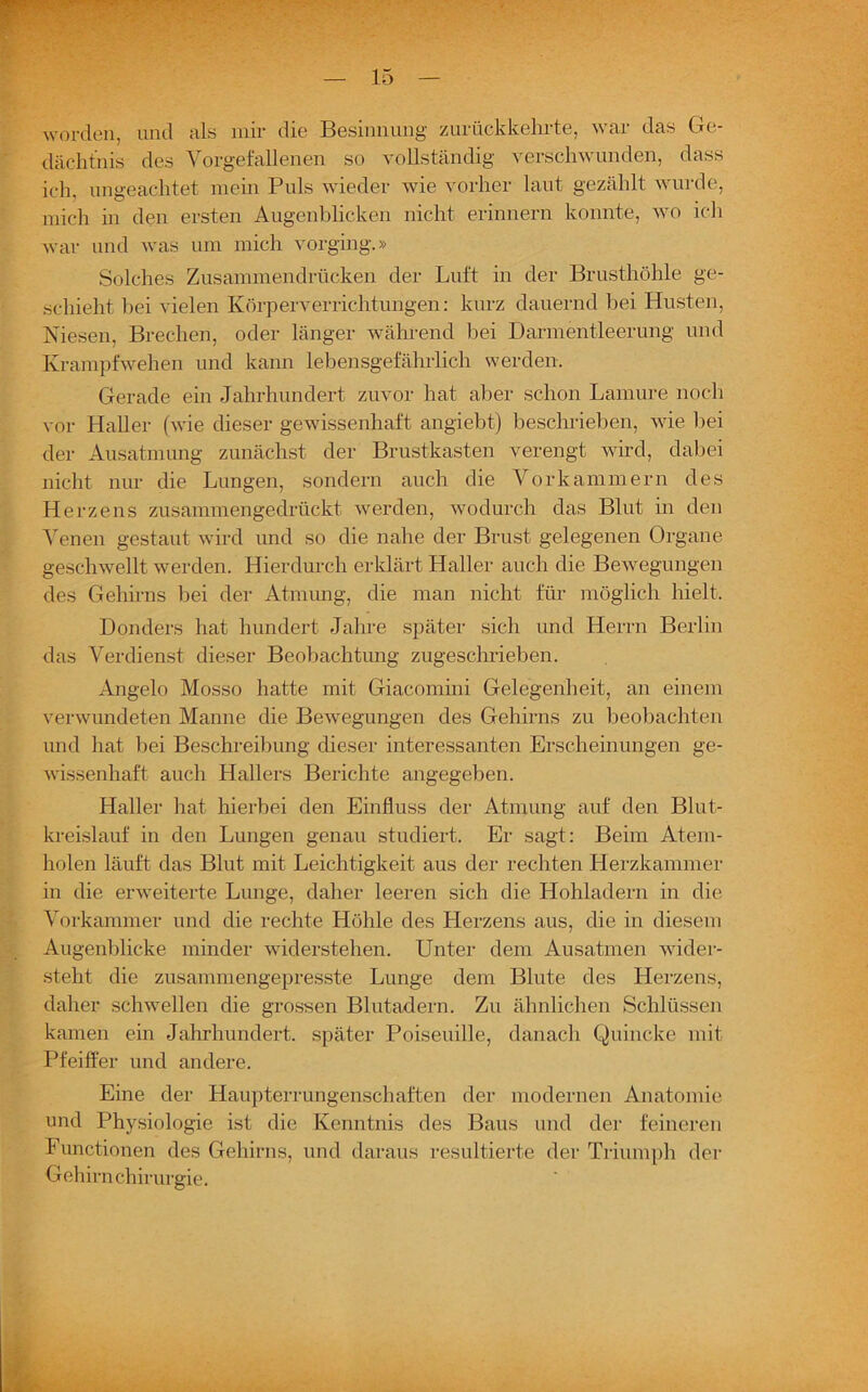 worden, und als mir die Besinnung zurückkehrte, war das Ge- dächtnis des Vorgefallenen so vollständig verschwunden, dass ich, ungeachtet mein Puls wieder wie vorher laut gezählt wurde, mich in den ersten Augenblicken nicht erinnern konnte, wo ich war und was um mich vorging.» Solches Zusammen drücken der Luft in der Brusthöhle ge- schieht bei vielen Körperverrichtungen: kurz dauernd bei Husten, Niesen, Brechen, oder länger während bei Darmentleerung und Krampfwehen und kann lebensgefährlich werden. Gerade ein Jahrhundert zuvor hat aber schon Lamure noch vor Haller (wie dieser gewissenhaft angiebt) beschrieben, wie bei der Ausatmung zunächst der Brustkasten verengt wird, dabei nicht nur die Lungen, sondern auch die Vorkammern des Herzens zusammengedrückt werden, wodurch das Blut in den Venen gestaut wird und so die nahe der Brust gelegenen Organe geschwellt werden. Hierdurch erklärt Haller auch die Bewegungen des Gehirns bei der Atmung, die man nicht für möglich hielt. Donders hat hundert Jahre später sich und Herrn Berlin das Verdienst dieser Beobachtung zugeschrieben. Angelo Mosso hatte mit Giacomini Gelegenheit, an einem verwundeten Manne die Bewegungen des Gehirns zu beobachten und hat bei Beschreibung dieser interessanten Erscheinungen ge- wissenhaft auch Hallers Berichte angegeben. Haller hat hierbei den Einfluss der Atmung auf den Blut- kreislauf in den Lungen genau studiert. Er sagt: Beim Atem- holen läuft das Blut mit Leichtigkeit aus der rechten Herzkammer in die erweiterte Lunge, daher leeren sich die Hohladern in die Vorkammer und die rechte Höhle des Herzens aus, die in diesem Augenblicke minder widerstehen. Unter dem Ausatmen wider- steht die zusammengepresste Lunge dem Blute des Herzens, daher schwellen die grossen Blutadern. Zu ähnlichen Schlüssen kamen ein Jahrhundert, später Poiseuille, danach Quincke mit Pfeiffer und andere. Eine der Haupterrungenschaften der modernen Anatomie und Physiologie ist die Kenntnis des Baus und der feineren Functionen des Gehirns, und daraus resultierte der Triumph der Gehirnchirurgie.