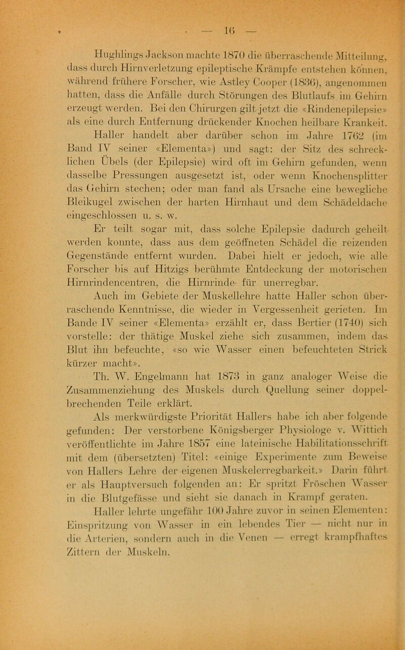 10 Hughlings Jackson machte 1870 die überraschende Mitteilung, dass durch Hirnverletzung epileptische Krämpfe entstehen können, während frühere Forscher, wie Astley Cooper (1836), angenommen hatten, dass die Anfälle durch Störungen des Blutlaufs im Gehirn erzeugt werden. Bei den Chirurgen gilt jetzt die «Rindenepilepsie» als eine durch Entfernung drückender Knochen heilbare Krankeit. Haller handelt aber darüber schon im Jahre 1762 (im Band IV seiner «Elementa») und sagt: der Sitz des schreck- lichen Übels (der Epilepsie) wird oft im Gehirn gefunden, wenn dasselbe Pressungen ausgesetzt ist, oder wenn Knochensplitter das Gehirn stechen; oder man fand als Ursache eine bewegliche Bleikugel zwischen der harten Hirnhaut und dem Schädeldache eingeschlossen u. s. w. Er teilt sogar mit, dass solche Epilepsie dadurch geheilt werden konnte, dass aus dem geöffneten Schädel die reizenden Gegenstände entfernt wurden. Dabei hielt er jedoch, wie alle Forscher bis auf Hitzigs berühmte Entdeckung der motorischen Hirnrindencentren, die Hirnrinde- für unerregbar. Auch im Gebiete der Muskellehre hatte Haller schon über- raschende Kenntnisse, die wieder in Vergessenheit gerieten. Im Bande IV seiner «Elementa» erzählt er, dass Bertier (1740) sich vorstelle: der thätige Muskel ziehe sich zusammen, indem das Blut ihn befeuchte, «so wie Wasser einen befeuchteten Strick kürzer macht». Th. W. Engelmann hat 1873 in ganz analoger Weise die Zusammenziehung des Muskels durch Quellung seiner doppel- brechenden Teile erklärt. Als merkwürdigste Priorität Hallers habe ich aber folgende gefunden: Der verstorbene Königsberger Physiologe v. Wittich veröffentlichte im Jahre 1857 eine lateinische Habilitationsschrift mit dem (übersetzten) Titel: «einige Experimente zum Beweise von Hallers Lehre der eigenen Muskelerregbarkeit.» Darin führt er als Hauptversuch folgenden an: Er spritzt Fröschen Wasser in die Blutgefässe und sieht sie danach in Krampf geraten. Haller lehrte ungefähr 100 Jahre zuvor in seinen Elementen: Einspritzung von Wasser in ein lebendes Tier — nicht nur in die Arterien, sondern auch in die Venen — erregt krampfhaftes Zittern der Muskeln.