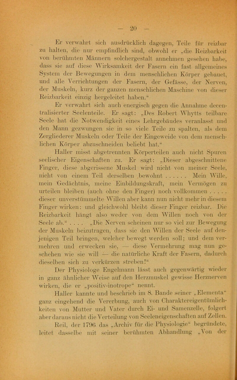 Er venvahrt sich ausdrücklich dagegen, Teile für reizbar zu halten, die nur empfindlich sind, obwohl er „die Reizbarkeit von berühmten Männern solchergestalt annehmen gesehen habe, dass sie auf diese Wirksamkeit der Fasern ein fast allgemeines System der Bewegungen in dem menschlichen Körper gebauet, und alle Verrichtungen der Fasern, der Gefässe, der Nerven, der Muskeln, kurz der ganzen menschlichen Maschine von dieser Reizbarkeit einzig hergeleitet haben.“ Er verwahrt sich auch energisch gegen die Annahme deeen- tralisierter Seelenteile. Er sagt: „Des Robert Whytts teilbare Seele hat die Notwendigkeit eines Lehrgebäudes veranlasst und den Mann gezwungen sie in so viele Teile zu spalten, als dem Zergliederer Muskeln oder Teile der Eingeweide von dem mensch- lichen Körper abzuschneiden behebt hat.“ Haller misst abgetrennten Körperteilen auch nicht Spuren seelischer Eigenschaften zu. Er sagt: „Dieser abgeschnittene Finger, diese abgerissene Muskel wird nicht von meiner Seele, nicht von einem Teil derselben bewohnt Mein Wille, mein Gedächtnis, meine Einbildungskraft, mein Vermögen zu urteilen bleiben (auch ohne den Finger) noch vollkommen dieser unverstümmelte Willen aber kann nun nicht mehr in diesem Finger wirken: und gleichwohl bleibt dieser Finger reizbar. Die Reizbarkeit hängt also weder von dem Willen noch von der Seele ab.“ .... „Die Nerven scheinen nur so viel zur Bewegung der Muskeln beizutragen, dass sie den Willen der Seele auf den- jenigen Teil bringen, welcher bewegt werden soll; und dem ver- mehren und erwecken sie, — diese Vermehrung mag nun ge- schehen wie sie will — die natürliche Kraft der Fasern, dadurch dieselben sich zu verkürzen streben!“ Der Physiologe Engel mann lässt auch gegenwärtig wieder in ganz ähnlicher Weise auf den Herzmuskel gewisse Herznerven wirken, die er „positiv-inotrope“ nennt. Haller kannte und beschrieb im 8. Bande seiner ..Elementa” ganz eingehend die Vererbung, auch von Charaktereigentümlich- keiten von Mutter und Vater durch Ei- und Samenzelle, folgert aber daraus nicht die Verteilung von Seeleneigenschaften auf Zellen. Reil, der 1796 das „Archiv für die Physiologie“ begründete, leitet dasselbe mit seiner berühmten Abhandlung „A on der