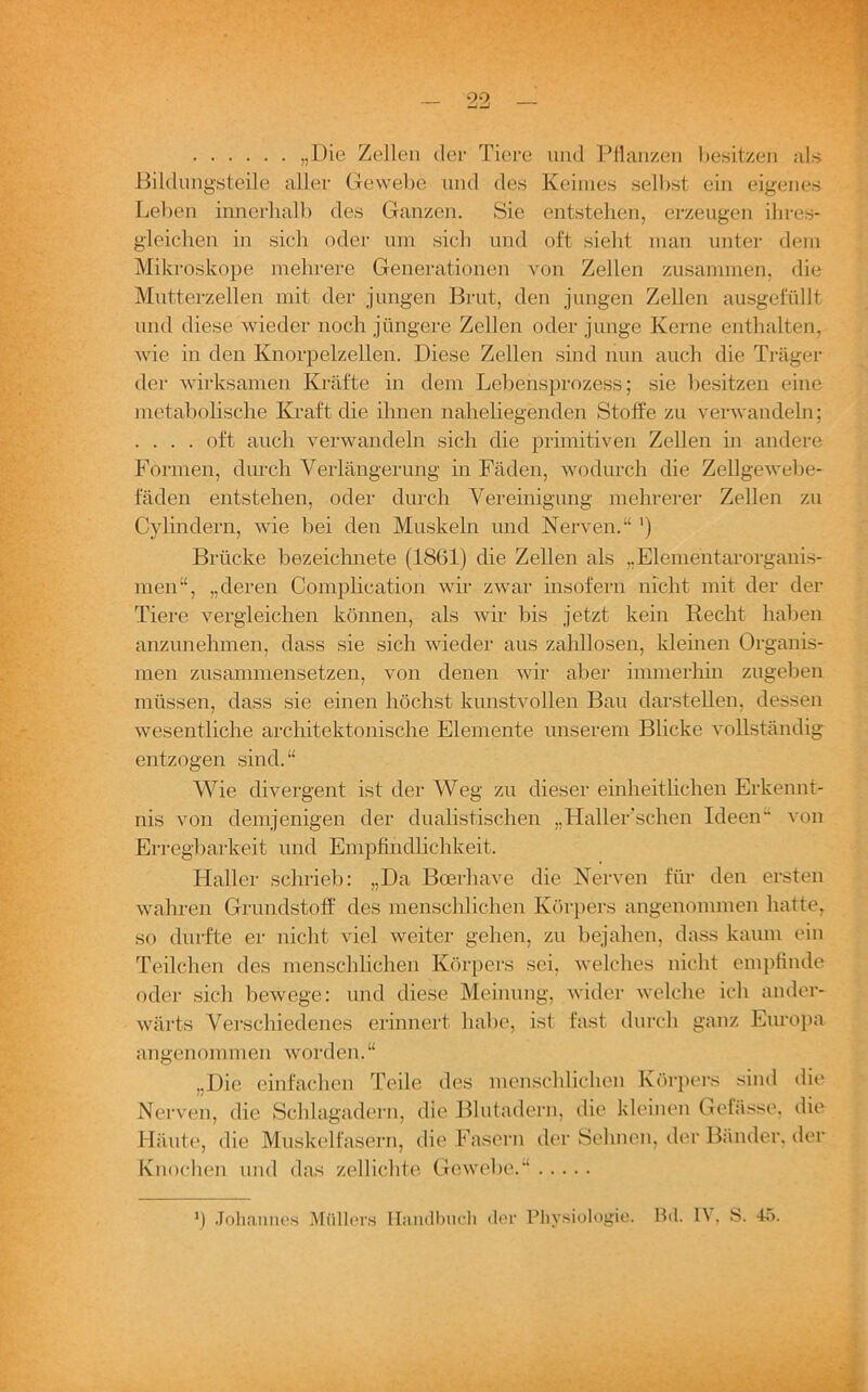„Die Zellen der Tiere und Pflanzen besitzen als Bildungsteile aller Gewebe und des Keimes selbst ein eigenes Leben innerhalb des Ganzen. Sie entstehen, erzeugen ihres- gleichen in sich oder um sich und oft sieht man unter dem Mikroskope mehrere Generationen von Zellen zusammen, die Mutterzellen mit der jungen Brut, den jungen Zellen ausgefüllt und diese wieder noch jüngere Zellen oder junge Kerne enthalten, wie in den Knorpelzellen. Diese Zellen sind nun auch die Träger der wirksamen Kräfte in dem Lebensprozess; sie besitzen eine metabolische Kraft die ihnen naheliegenden Stoffe zu verwandeln; . . . . oft auch verwandeln sich die primitiven Zellen in andere Formen, durch Verlängerung in Fäden, wodurch die Zellgewebe- faden entstehen, oder durch Vereinigung mehrerer Zellen zu Cylindern, wie bei den Muskeln und Nerven.“ ') Brücke bezeichnete (1861) die Zellen als „Elementarorganis- men“, „deren Complieation wir zwar insofern nicht mit der der Tiere vergleichen können, als wir bis jetzt kein Recht haben anzunehmen, dass sie sich wieder aus zahllosen, kleinen Organis- men zusammensetzen, von denen wir aber immerhin zugeben müssen, dass sie einen höchst kunstvollen Bau darstellen, dessen wesentliche architektonische Elemente unserem Blicke vollständig entzogen sind. “ Wie divergent ist der Weg zu dieser einheitlichen Erkennt- nis von demjenigen der dualistischen „Haller’scheii Ideen von Erregbarkeit und Empfindlichkeit. Haller schrieb: „Da Boerhave die Nerven für den ersten wahren Grundstoff des menschlichen Körpers angenommen hatte, so durfte er nicht viel weiter gehen, zu bejahen, dass kaum ein Teilchen des menschlichen Körpers sei, welches nicht empfinde oder sich bewege: und diese Meinung, wider welche ich ander- wärts Verschiedenes erinnert habe, ist fast durch ganz Europa angenommen worden.“ „Die einfachen Teile des menschlichen Körpers sind die Nerven, die Schlagadern, die Blutadern, die kleinen Gelasse, die Häute, die Muskelfasern, die Fasern der Sehnen, der Bänder, der Knochen und das zellichte Gewebe.“ *) Johannes Müllers Handbuch der Physiologie. Bd. IV, S. 45.
