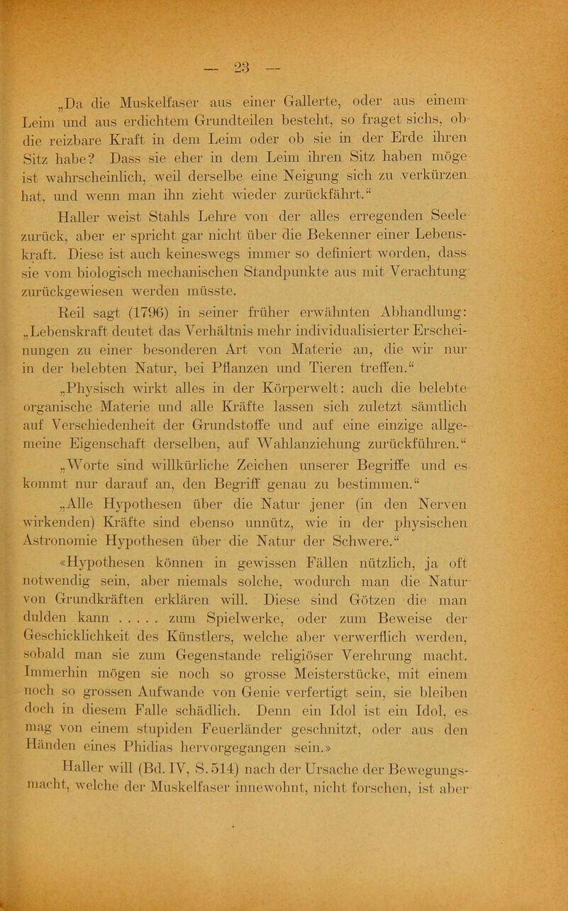 ,.Da die Muskelfaser aus einer Gallerte, oder aus einem Leim und aus erdichten! Grundteilen besteht, so fraget sichs, ob die reizbare Kraft in dem Leim oder ob sie in der Erde ihren Sitz habe? Dass sie eher in dem Leim ihren Sitz haben möge ist wahrscheinlich, weil derselbe eine Neigung sich zu verkürzen hat, und wenn man ihn zieht wieder zurückfährt. “ Haller weist Stahls Lehre von der alles erregenden Seele zurück, aber er spricht gar nicht über die Bekenner einer Lebens- kraft. Diese ist auch keineswegs immer so definiert worden, dass sie vom biologisch mechanischen Standpunkte aus mit Verachtung zurückgewiesen werden müsste. Reil sagt (1796) in seiner früher erwähnten Abhandlung: „Lebenskraft deutet das Verhältnis mehr individualisierter Erschei- nungen zu einer besonderen Art von Materie an, die wir nur in der belebten Natur, bei Pflanzen und Tieren treffen.“ „Physisch wirkt alles in der Körperwelt: auch die belebte organische Materie und alle Kräfte lassen sich zuletzt sämtlich auf Verschiedenheit der Grundstoffe und auf eine einzige allge- meine Eigenschaft derselben, auf Wahlanziehung zurückführen.“ „Worte sind willkürliche Zeichen unserer Begriffe und es kommt nur darauf an, den Begriff genau zu bestimmen.“ „Alle Hypothesen über die Natur jener (in den Nerven wirkenden) Kräfte sind ebenso unnütz, wie in der physischen Astronomie Hypothesen über die Natur der Schwere.“ «Hypothesen können in gewissen Fällen nützlich, ja oft notwendig sein, aber niemals solche, wodurch man die Natur von Grundkräften erklären will. Diese sind Götzen die man dulden kann zum Spielwerke, oder zum Beweise der Geschicklichkeit des Künstlers, welche aber verwerflich werden, sobald man sie zum Gegenstände religiöser Verehrung macht. Immerhin mögen sie noch so grosse Meisterstücke, mit einem noch so grossen Auf wände von Genie verfertigt sein, sie bleiben doch in diesem Falle schädlich. Denn ein Idol ist ein Idol, es mag von einem stupiden Feuerländer geschnitzt, oder aus den Händen eines Phidias hervorgegangen sein.» Haller will (Bd. IV, S.514) nach der Ursache der Bewcgungs- macht, welche der Muskelfaser innewohnt, nicht forschen, ist aber