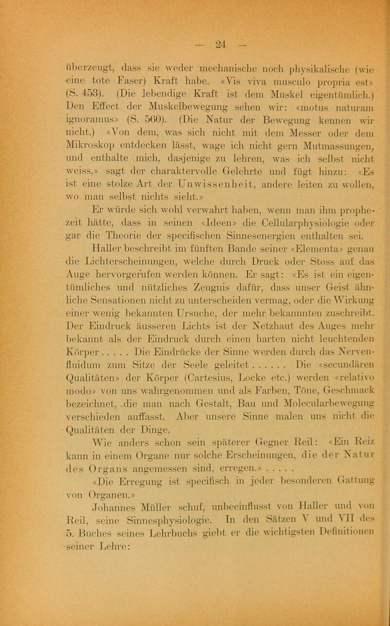 überzeugt, dass sie weder mechanische noch physikalische (wie eine tote Faser) Kraft habe. «Vis viva musculo propriä est» (S. 453). (Die lebendige Kraft ist dem Muskel eigentümlich.) Den Effect der Muskelbewegung sehen wir: «motus naturam ignoramus» (S. 560). (Die Natur der Bewegung kennen wir nicht.) «Von dem, was sich nicht mit dem Messer oder dem Mikroskop entdecken lässt, wage ich nicht gern Mutmassungen, und enthalte mich, dasjenige zu lehren, was ich selbst nicht weiss,» sagt der charaktervolle Gelehrte und fügt hinzu: «Es ist eine stolze Art der Unwissenheit, andere leiten zu wollen, wo man selbst nichts sieht.» Er würde sich wohl verwahrt haben, wenn man ihm prophe- zeit hätte, dass in seinen «Ideen» die Cellularphysiologie oder gar die Theorie der specifischen Sinnesenergien enthalten sei. Haller beschreibt im fünften Bande seiner «Elementa» genau die Lichterscheinungen, welche durch Druck oder Stoss auf das Auge hervorgefufen werden können. Er sagt: «Es ist ein eigen- tümliches und nützliches Zeugnis dafür, dass unser Geist ähn- liche Sensationen nicht zu unterscheiden vermag, oder die Wirkung einer wenig bekannten Ursuche, der mehr bekammten zuschreibt. Der Eindruck äusseren Lichts ist der Netzhaut des Auges mehr bekannt als der Eindruck durch einen harten nicht leuchtenden Körper Die Eindrücke der Sinne werden durch das Nerven- fluidum zum Sitze der Seele geleitet Die «secundären Qualitäten» der Körper (Cartesius, Locke etc.) werden «relative modo» von uns wahrgenommen und als Farben, Töne, Geschmack bezeichnet, die man nach Gestalt, Bau und Molecularbewegung verschieden auffasst. Aber unsere Sinne malen uns nicht die Qualitäten der Dinge. Wie anders schon sein späterer Gegner Reil: «Ein Reiz kann in einem Organe nur solche Erscheinungen, die der Natin- des Organs angemessen sind, erregen.» «Die Erregung ist specifisch in jeder besonderen Gattung von Organen.» Johannes Müller schuf, unbeeinflusst von Haller und von Reil, seine Sinnesphysiologie. In den Sätzen \ und A II des 5. Buches seines Lehrbuchs giebt er die wichtigsten Definitionen seiner Lehre: