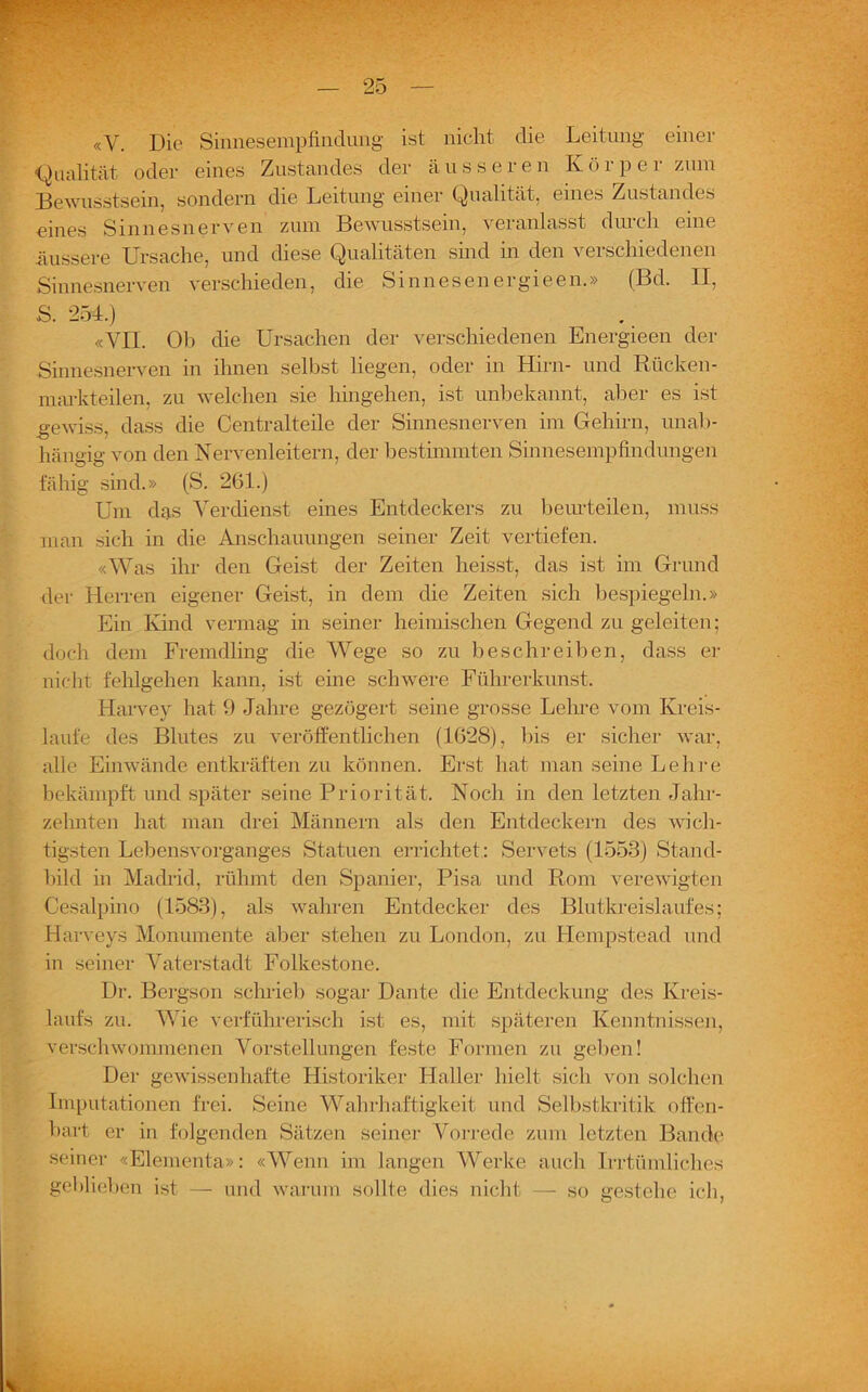 «V. Die Sinnesempfinclung ist nicht die Leitung einer Qualität oder eines Zustandes der äusseren Körper zum Bewusstsein, sondern die Leitung einer Qualität, eines Zustandes eines Sinnesnerven zum Bewusstsein, veranlasst durch eine äussere Ursache, und diese Qualitäten sind in den verschiedenen Sinnesnerven verschieden, die Sinn es en ergieen.» (Bel. II, S. 254.) «VII. Ol) die Ursachen der verschiedenen Energieen der Sinnesnerven in ihnen selbst liegen, oder in Hirn- und Rücken- markteilen, zu welchen sie hingehen, ist unbekannt, aber es ist gewiss, dass die Centralteile der Sinnesnerven im Gehirn, unab- hängig von den Nervenleitern, der bestimmten Sinnesempfindungen fähig sind.» (S. 261.) Um das Verdienst eines Entdeckers zu beurteilen, muss man sich in die Anschauungen seiner Zeit vertiefen. «Was ihr den Geist der Zeiten heisst, das ist im Grund der Herren eigener Geist, in dem die Zeiten sich bespiegeln.» Ein Kind vermag in seiner heimischen Gegend zu geleiten; doch dem Fremdling die Wege so zu beschreiben, dass er nicht fehlgehen kann, ist eine schwere Führerkunst. Harvey hat 9 Jahre gezögert seine grosse Lehre vom Kreis- läufe des Blutes zu veröffentlichen (1628), bis er sicher war, alle Einwände entkräften zu können. Erst hat man seine Lehre bekämpft und später seine Priorität. Noch in den letzten Jahr- zehnten hat man drei Männern als den Entdeckern des wich- tigsten Lebensvorganges Statuen errichtet: Servets (1553) Stand- bild in Madrid, rühmt den Spanier, Pisa und Rom verewigten Cesalpino (1583), als wahren Entdecker des Blutkreislaufes; Harveys Monumente aber stehen zu London, zu Hempstead und in seiner Vaterstadt Folkestone. Dr. Bergson schrieb sogar Dante die Entdeckung des Kreis- laufs zu. Wie verführerisch ist es, mit späteren Kenntnissen, verschwommenen Vorstellungen feste Formen zu geben! Der gewissenhafte Historiker Haller hielt sich von solchen Imputationen frei. Seine Wahrhaftigkeit und Selbstkritik offen- bart er in folgenden Sätzen seiner Vorrede zum letzten Bande seiner «Elementa»; «Wenn im langen Werke auch Irrtümliches geblieben ist — und warum sollte dies nicht — so gestehe ich,